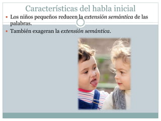 Características del habla inicial
 Los niños pequeños reducen la extensión semántica de las
palabras.
 También exageran la extensión semántica.
 