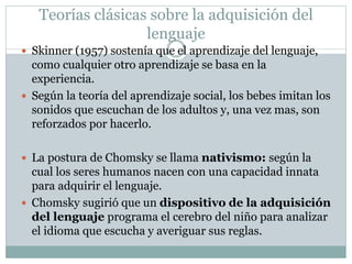 Teorías clásicas sobre la adquisición del
lenguaje
 Skinner (1957) sostenía que el aprendizaje del lenguaje,
como cualquier otro aprendizaje se basa en la
experiencia.
 Según la teoría del aprendizaje social, los bebes imitan los
sonidos que escuchan de los adultos y, una vez mas, son
reforzados por hacerlo.
 La postura de Chomsky se llama nativismo: según la
cual los seres humanos nacen con una capacidad innata
para adquirir el lenguaje.
 Chomsky sugirió que un dispositivo de la adquisición
del lenguaje programa el cerebro del niño para analizar
el idioma que escucha y averiguar sus reglas.
 