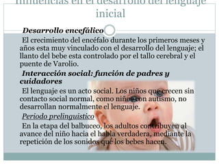 Influencias en el desarrollo del lenguaje
inicial
Desarrollo encefálico
El crecimiento del encéfalo durante los primeros meses y
años esta muy vinculado con el desarrollo del lenguaje; el
llanto del bebe esta controlado por el tallo cerebral y el
puente de Varolio.
Interacción social: función de padres y
cuidadores
El lenguaje es un acto social. Los niños que crecen sin
contacto social normal, como niños con autismo, no
desarrollan normalmente el lenguaje.
Periodo prelinguistico
En la etapa del balbuceo, los adultos contribuyen al
avance del niño hacia el habla verdadera, mediante la
repetición de los sonidos que los bebes hacen.
 