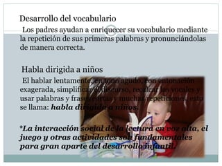 Desarrollo del vocabulario
Los padres ayudan a enriquecer su vocabulario mediante
la repetición de sus primeras palabras y pronunciándolas
de manera correcta.
Habla dirigida a niños
El hablar lentamente, en tono agudo, con entonación
exagerada, simplificar el discurso, recalcar las vocales y
usar palabras y frases cortas y muchas repeticiones, esto
se llama: habla dirigida a niños.
*La interacción social de la lectura en voz alta, el
juego y otras actividades son fundamentales
para gran aparte del desarrollo infantil.
 
