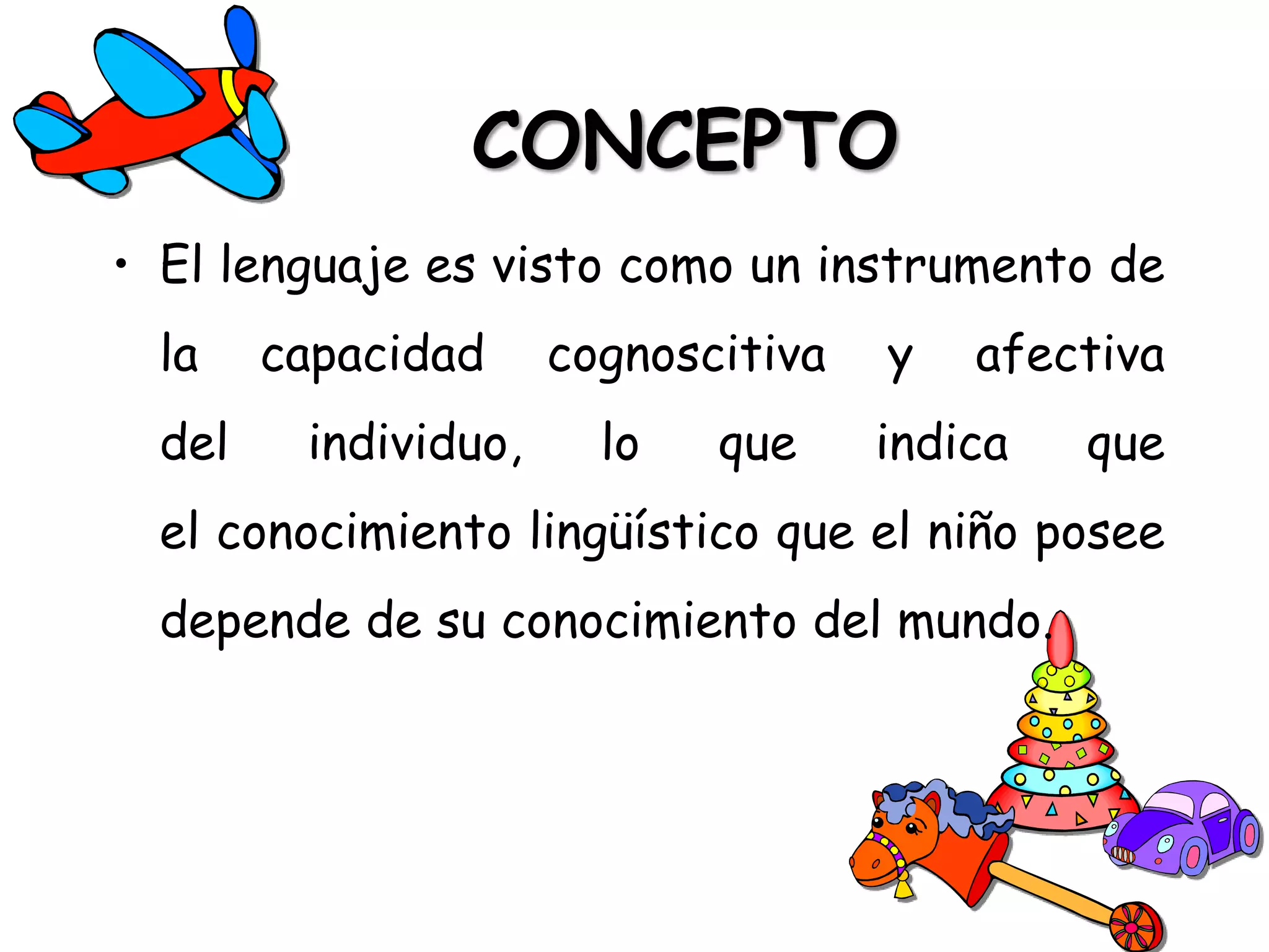 CONCEPTO
• El lenguaje es visto como un instrumento de
  la    capacidad     cognoscitiva   y   afectiva
  del    individuo,     lo   que     indica   que
  el conocimiento lingüístico que el niño posee
  depende de su conocimiento del mundo.
 
