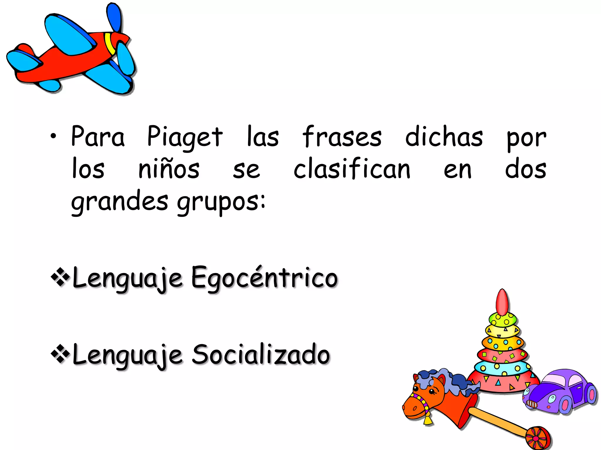 • Para Piaget las frases dichas por
  los niños se clasifican en dos
  grandes grupos:

Lenguaje Egocéntrico

Lenguaje Socializado
 