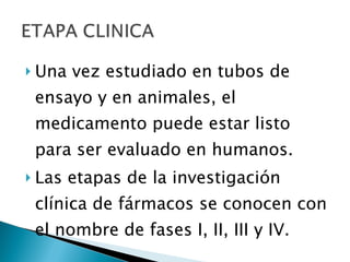 Una vez estudiado en tubos de ensayo y en animales, el medicamento puede estar listo para ser evaluado en humanos. Las etapas de la investigación clínica de fármacos se conocen con el nombre de fases I, II, III y IV. 