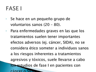 Se hace en un pequeño grupo de voluntarios sanos (20 – 80).  Para enfermedades graves en las que los tratamientos suelen tener importantes efectos adversos (ej. cáncer, SIDA), no se considera ético someter a individuos sanos a los riesgos inherentes a tratamientos agresivos y tóxicos, suele llevarse a cabo los estudios de fase I en pacientes con cáncer o SIDA. 