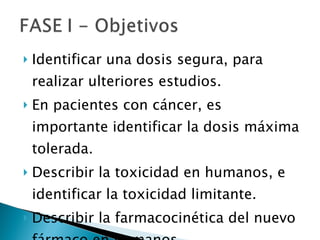 Identificar una dosis segura, para realizar ulteriores estudios.  En pacientes con cáncer, es importante identificar la dosis máxima tolerada. Describir la toxicidad en humanos, e identificar la toxicidad limitante. Describir la farmacocinética del nuevo fármaco en humanos. 