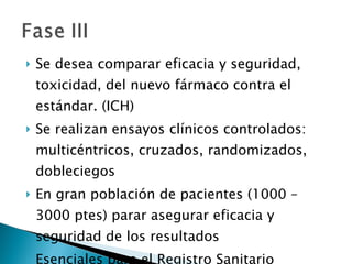 Se desea comparar eficacia y seguridad, toxicidad, del nuevo fármaco contra el estándar. (ICH) Se realizan ensayos clínicos controlados: multicéntricos, cruzados, randomizados, dobleciegos En gran población de pacientes (1000 – 3000 ptes) parar asegurar eficacia y seguridad de los resultados Esenciales para el Registro Sanitario 