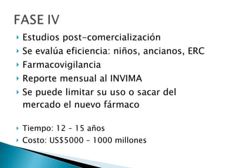 Estudios post-comercialización Se evalúa eficiencia: niños, ancianos, ERC Farmacovigilancia Reporte mensual al INVIMA Se puede limitar su uso o sacar del mercado el nuevo fármaco Tiempo: 12 – 15 años Costo: US$5000 – 1000 millones 
