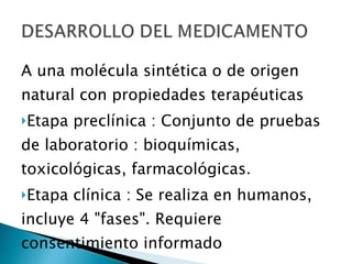 A una molécula sintética o de origen natural con propiedades terapéuticas Etapa preclínica : Conjunto de pruebas de laboratorio : bioquímicas, toxicológicas, farmacológicas. Etapa clínica : Se realiza en humanos, incluye 4 "fases". Requiere consentimiento informado 