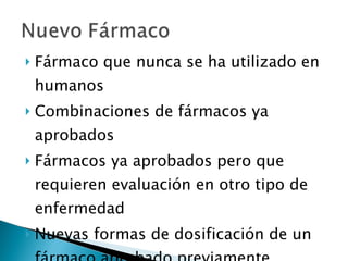 Fármaco que nunca se ha utilizado en humanos Combinaciones de fármacos ya aprobados Fármacos ya aprobados pero que requieren evaluación en otro tipo de enfermedad Nuevas formas de dosificación de un fármaco aprobado previamente 