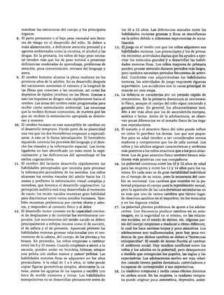 DESARROLLO FÍSICO




    mandóse las estructuras del cuerpo y los principales          los 10 a 12 años. Las diferencias sexuales entre las
    órganos.                                                      habilidades motoras gruesas y finas se manifiestan
 8. El parto prematuro o el bajo peso neonatal son facto          en la niñez debido a diferentes experiencias de socia
    res de riesgo en el desarrollo del niño. Se deben a           lización.
    mala alimentación, a deficiente atención prenatal y a     13. El juego es el medio con que los niños adquieren sus
    agentes ambientales como la nicotina, el alcohol y las        habilidades motoras. Los preescolares y los de prima
    drogas. En la primaria, los niños de bajo peso neona          ria necesitan actividades diarias que les ayuden a ejer
    tal tienden más que los de peso normal a presentar            citar los músculos grandes y a desarrollar las habili
    deficiencias moderadas de aprendizaje, problemas de           dades motoras finas. Los niños mayores de primaria
    atención, poca concentración, retrasos del lenguaje y         pueden prestar atención durante periodos más largos,
    asma.                                                         pero también necesitan periodos frecuentes de activi
 9. El cerebro humano alcanza la plena madurez en los             dad. Conforme van adquiriéndose las habilidades
    primeros años de la adultez. En su desarrollo después         motoras, las actividades de juego requieren rigurosa
    del nacimiento aumentan el número y la longitud de            supervisión. Los accidentes son la causa principal de
    las fibras que conectan a las neuronas, así como los          muerte en esta etapa.
    depósitos de lípidos (mielina) en las fibras. Gracias a   14. La infancia se caracteriza por un periodo rápido de
    esto los impulsos se dirigen más rápidamente hacia el         crecimiento. En la primaria disminuye el crecimien
    cerebro. Las áreas del cerebro están programadas para         to físico, aunque el cuerpo del niño sigue creciendo y
    recibir cierta estimulación ambiental. Las neuronas           ganando peso. En general, los afroamericanos tien
    que la reciben forman conexiones, de manera que las           den a ser más altos que los de ascendencia europea,
    que no reciben la estimulación apropiada se deterio           asiática o latina. Antes de la adolescencia, se obser
    ran y mueren.                                                 van pocas diferencias en el tamaño físico de los órga
10. El cerebro humano es más susceptible de cambiar en            nos reproductores.
    el desarrollo temprano. Pierde parte de su plasticidad    15. El tamaño y el atractivo físico del niño puede influir
    una vez que los dos hemisferios empiezan a especiali          en cómo lo perciben los demás. Los que son peque
    zarse. A esto se le llama lateralización. El hemisferio       ños para su edad tienden a ser considerados menos
    izquierdo controla los procesos del lenguaje y el dere        maduros y competentes que los de talla normal. Los
    cho los visuales y la información espacial. Los inves         niños y los adultos asignan características y atributos
    tigadores no han identificado un nexo entre la espe-          más positivos a los niños atractivos que a los poco atrac
    cialización y las deficiencias del aprendizaje ni los         tivos. Los de gran atractivo físico también tienen rela
    estilos cognoscitivos.                                        ciones más positivas con sus compañeros.
11. El cerebro del lactante desarrolla rápidamente las        16. La pubertad comienza entre los 10 y 12 años de edad
    habilidades perceptuales que necesita para procesar           para las mujeres y entre los 12 y 14 años para los va
    la información procedente de los sentidos. Los niños          rones. En cada sexo se da gran variabilidad individual
    alcanzan los niveles visuales del adulto hacia los 12         en el tiempo de su inicio, pero la secuencia del cam
    meses y prefieren la estimulación visual compleja y          bio es universal. Los cambios que ocurren en la pu
    novedosa, que favorece el desarrollo cognoscitivo. La        bertad preparan el cuerpo para la reproducción sexual,
    percepción auditiva está muy desarrollada al momento          pero la aparición de las características secundarias no
    de nacer; los recién nacidos muestran gran habilidad          es más que uno de tantos cambios que tienen lugar.
    para discriminar entre varios sonidos humanos. Tam            Se observan cambios en el esqueleto, en los músculos
   bién muestran preferencia por ciertos olores y sabo            y en los órganos vitales.
    res, y responden al contacto físico y al dolor.           17. La pubertad plantea problemas de ajuste a los adoles
12. El desarrollo motor consiste en la capacidad crecien          centes. Con frecuencia produce cambios en su auto-
    te de desplazarse y de controlar los movimientos cor          imagen, en la seguridad en sí mismo, en las relacio
    porales. Los movimientos del recién nacido se deben           nes sociales, en el estado de ánimo, etc. Algunas par
    principalmente a reflejos innatos como el de succión,         tes del cuerpo empiezan a madurar a ritmo diferente,
    el de asfixia y el de prensión. Aparecen primero las          lo cual los hace sentirse torpes y poco atractivos. Los
    habilidades motoras gruesas relacionadas con el mo            adolescentes son malhumorados, pero hay poca evi
    vimiento de la cabeza, del cuerpo, de las piernas y los       dencia de que dichos cambios se deban a "hormonas
   brazos. En promedio, los niños empiezan a caminar              enloquecidas". El estado de ánimo fluctúa al cambiar
    entre los 8 y 10 meses. Cuando empiezan a asistir a la        el ambiente social. Hay muchos conflictos entre los
    escuela, pueden andar en bicicleta, brincar, atrapar          niños y los adultos en la pubertad, pero desaparecen
    una pelota con ambas manos y patear pelotas. Las              a medida que renegocian los papeles, las reglas y las
    habilidades motoras finas se adquieren en los años            expectativas. Los adolescentes suelen ser más rebel
    preescolares. A la edad de 5 a 6 años, el niño puede          des cuando tienen padres demasiado controladores e
    copiar figuras geométricas simples, abotonarse la ca          incapaces de corresponder a sus expectativas.
   misa, atarse las agujetas de los zapatos y escribir con    18. La madurez temprana y tardía causa efectos distintos
   letra de molde números y letras. Las habilidades               en ambos sexos. En las mujeres, la madurez tempra
   manipulativas no se desarrollan plenamente antes de            na puede originar poca autoestima, depresión, ansie-
 