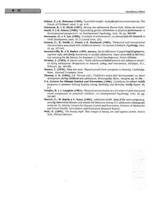 DESARROLLO FÍSICO




Schino, P. y R. Behrman (1995), "Low-birth-weight: Analysis and recommendations, The
   Future of Children", núm. 5, pp. 4-18.
Sitnmons, R. y D. Blyth (1987), Moving into adolescence, Nueva York, Aldine de Gruyter.
Smoll, F. y R. Schutz (1990), "Quantifying gender differences in physical performance: A
   developmental perspective", en Developmental Psychology, núm. 26, pp. 360-369.
Stevenson, H. y S. Lee (1990), "Contexts of achievement", en Monographs for Research in
   Child Development, núm. 55 (1-2 serial núm. 221).
Strauss, C, K. Smith, C. Frame y R. Forehand (1985), "Personnal and interpersonal
   characteristics associated with childhood obesity", en Journal ofPediatric Psychology, núm.
   10, pp. 337-343.
Summerville, M. y N. Kaslow (1993, marzo), Racial differences inpsychological symptoms,
  cognitive style, and family functioning in suicidal adolescents, Paper presented at the bien-
  nial meeting for the Society for Research in Child Development, Nueva Orleáns.
Swisher, J. (1993), R. Lerner (ed.), "Early adolescent belief systems and substance abuse",
   en Early adolescence: Perspectives on research, policy, and intervention, Hillsdale, N.J.,
   Erlbaum, pp. 369-382.
"Eanner, J. (1978), Fetus into man: Physical growth from conception to maturity. Cambridge,
  Mass., Harvard University Press.
Thomas, J. R. (1984), J.R. Thomas (ed.), "Children's motor skill development", en Motor
  development during childhood and adolescence, Minneapolis, Minn., Burgess, pp. 91-104.
U.S. Centers for Disease Control and Prevention (1996), Guidelines for school health
  programs to promote lifelong healthy eating, Morbidity and Mortality Weekly Report, 45,
  p3.
Vaughn, B. y J. Langlois (1983), "Physical attractiveness as a correlate of peer status and
  social competence in preschool children", en Developmental Psychology, núm. 19, pp.
  561-567.
Warren, C, W. Harria y L. Kann (1995), Adolescent health: State ofthe nation-pregnancy,
  sexually transmitted diseases and related risk behaviors among U.S. adolescents (monograph
  series no. 2), Atlanta, Centers for Disease Control and Prevention, División of Adolescent
  and School Health, Surveillance and Evaluation Research Branch.
Wolf, N. (1991), The beauty myth. How images of beauty are used against women, Nueva
  York, William Morrow.
 