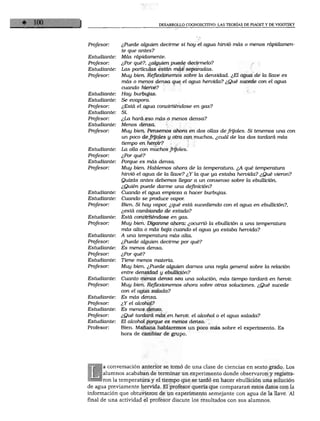 DESARROLLO COGNOSCITIVO: LAS TEORÍAS DE PIAGET Y DE VIGOTSKY




              ¿Puede alguien decirme si hoy el agua hirvió más o menos rápidamen
              te que antes?
Estudiante:   Más rápidamente.
Profesor:     ¿Por qué?, ¿alguien puede decírmelo?
Estudiante:   Las partículas están más separadas.
Profesor:     Muy bien. Reflexionemos sobre la densidad. ¿El agua de la llave es
              más o menos densa que el agua hervida? ¿Qué sucede con el agua
              cuando hierve?
Estudiante:   Hay burbujas.
Estudiante:   Se evapora.
Profesor:     ¿Está el agua convirtiéndose en gas?
Estudiante:   Sí.
Profesor:     ¿La hará eso más o menos densa?
Estudiante:   Menos densa.
Profesor:     Muy bien. Pensemos ahora en dos ollas de frijoles. Si tenemos una con
              un poco de frijoles y otra con muchos, ¿cuál de las dos tardará más
              tiempo en hervir?
Estudiante:   La olla con muchos frijoles.
Profesor:     ¿Por qué?
Estudiante:   Porque es más densa.
Profesor:     Muy bien. Hablemos ahora de la temperatura. ¿A qué temperatura
              hirvió el agua de la llave? ¿Y la que ya estaba hervida? ¿Qué vieron?
              Quizás antes debemos llegar a un consenso sobre la ebullición.
              ¿Quién puede darme una definición?
Estudiante:   Cuando el agua empieza a hacer burbujas.
Estudiante:   Cuando se produce vapor.
Profesor:     Bien. Si hay vapor, ¿qué está sucediendo con el agua en ebullición?,
              ¿está cambiando de estado?
Estudiante:   Está convirtiéndose en gas.
Profesor:     Muy bien. Díganme ahora: ¿ocurrió la ebullición a una temperatura
              más alta o más baja cuando el agua ya estaba hervida?
Estudiante:   A una temperatura más alta.
Profesor:     ¿Puede alguien decirme por qué?
Estudiante:   Es menos densa.
Profesor:     ¿Por qué?
Estudiante:   Tiene menos materia.
Profesor:     Muy bien. ¿Puede alguien darnos una regla general sobre la relación
              entre densidad y ebullición?
Estudiante:   Cuanto menos densa sea una solución, más tiempo tardará en hervir.
Profesor:     Muy bien. Reflexionemos ahora sobre otras soluciones. ¿Qué sucede
              con el agua salada?
Estudiante:   Es más densa.
Profesor:     ¿Y el alcohol?
Estudiante:   Es menos denso.
Profesor:     ¿Qué tardará más en hervir, el alcohol o el agua salada?
Estudiante:   El alcohol porque es menos denso.
Profesor:     Bien. Mañana hablaremos un poco más sobre el experimento. Es
              hora de cambiar de grupo.




      a conversación anterior se tomó de una clase de ciencias en sexto grado. Los
      alumnos acababan de terminar un experimento donde observaron y registra
      ron la temperatura y el tiempo que se tardó en hacer ebullición una solución
de agua previamente hervida. El profesor quería que compararan estos datos con la
información que obtuvieron de un experimento semejante con agua de la llave. Al
final de una actividad el profesor discute los resultados con sus alumnos.
 