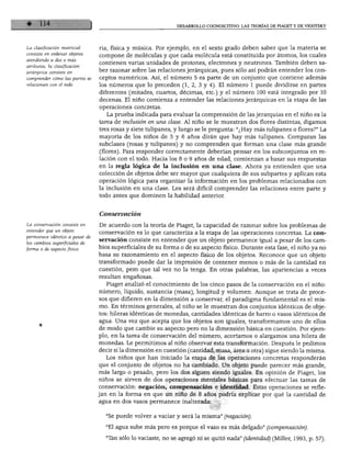DESARROLLO COGNOSCITIVO: LAS TEORÍAS DE PIAGET Y DE VIGOTSKY




La clasificación matricial      ría, física y música. Por ejemplo, en el sexto grado deben saber que la materia se
consiste en ordenar objetos
                                compone de moléculas y que cada molécula está constituida por átomos, los cuales
atendiendo a dos o más
                                contienen varias unidades de protones, electrones y neutrones. También deben sa
atributos; la clasificación
jerárquica consiste en
                                ber razonar sobre las relaciones jerárquicas, pues sólo así podrán entender los con
comprender cómo las partes se   ceptos numéricos. Así, el número 5 es parte de un conjunto que contiene además
relacionan con el todo.         los números que lo preceden (1, 2, 3 y 4). El número 1 puede dividirse en partes
                                diferentes (mitades, cuartos, décimas, etc.) y el número 100 está integrado por 10
                                decenas. El niño comienza a entender las relaciones jerárquicas en la etapa de las
                                operaciones concretas.
                                   La prueba indicada para evaluar la comprensión de las jerarquías en el niño es la
                                tarea de inclusión en una clase. Al niño se le muestran dos flores distintas, digamos
                                tres rosas y siete tulipanes, y luego se le pregunta: "¿Hay más tulipanes o flores?" La
                                mayoría de los niños de 5 y 6 años dirán que hay más tulipanes. Comparan las
                                subclases (rosas y tulipanes) y no comprenden que forman una clase más grande
                                (flores). Para responder correctamente deberían pensar en los subconjuntos en re
                                lación con el todo. Hacia los 8 o 9 años de edad, comienzan a basar sus respuestas
                                en la regla lógica de la inclusión en una clase. Ahora ya entienden que una
                                colección de objetos debe ser mayor que cualquiera de sus subpartes y aplican esta
                                operación lógica para organizar la información en los problemas relacionados con
                                la inclusión en una clase. Les será difícil comprender las relaciones entre parte y
                                todo antes que dominen la habilidad anterior.


                                Conservación

La conservación consiste en     De acuerdo con la teoría de Piaget, la capacidad de razonar sobre los problemas de
entender que un objeto
                                conservación es lo que caracteriza a la etapa de las operaciones concretas. La con
permanece idéntico a pesar de
                                servación consiste en entender que un objeto permanece igual a pesar de los cam
los cambios superficiales de
forma o de aspecto físico.      bios superficiales de su forma o de su aspecto físico. Durante esta fase, el niño ya no
                                basa su razonamiento en el aspecto físico de los objetos. Reconoce que un objeto
                                transformado puede dar la impresión de contener menos o más de la cantidad en
                                cuestión, pero que tal vez no la tenga. En otras palabras, las apariencias a veces
                                resultan engañosas.
                                  Piaget analizó el conocimiento de los cinco pasos de la conservación en el niño:
                                número, líquido, sustancia (masa), longitud y volumen. Aunque se trata de proce
                                sos que difieren en la dimensión a conservar, el paradigma fundamental es el mis
                                mo. En términos generales, al niño se le muestran dos conjuntos idénticos de obje
                                tos: hileras idénticas de monedas, cantidades idénticas de barro o vasos idénticos de
                                agua. Una vez que acepta que los objetos son iguales, transformamos uno de ellos
                                de modo que cambie su aspecto pero no la dimensión básica en cuestión. Por ejem
                                plo, en la tarea de conservación del número, acortamos o alargamos una hilera de
                                monedas. Le permitimos al niño observar esta transformación. Después le pedimos
                                decir si la dimensión en cuestión (cantidad, masa, área u otra) sigue siendo la misma.
                                  Los niños que han iniciado la etapa de las operaciones concretas responderán
                                que el conjunto de objetos no ha cambiado. Un objeto puede parecer más grande,
                                más largo o pesado, pero los dos siguen siendo iguales. En opinión de Piaget, los
                                niños se sirven de dos operaciones mentales básicas para efectuar las tareas de
                                conservación: negación, compensación e identidad. Estas operaciones se refle
                                jan en la forma en que un niño de 8 años podría explicar por qué la cantidad de
                                agua en dos vasos permanece inalterada:


                                  "Se puede volver a vaciar y será la misma" (negación).

                                  "El agua sube más pero es porque el vaso es más delgado" (compensación).

                                  "Tan sólo lo vaciaste, no se agregó ni se quitó nada" (identidad) (Miller, 1993, p. 57).
 