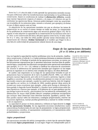 ETAPAS DEL DESARROLLO




  Entre los 7 y 11 años de edad, el niño aprende las operaciones mentales necesa
rias para reflexionar sobre las transformaciones representadas en los problemas de
conservación. Estará en condiciones de realizar la abstracción reflexiva, cuando
sepa razonar lógicamente respecto al número, a la masa y el volumen sin que lo
confundan las apariencias físicas. Entonces podrá distinguir entre las característi
cas invariables de los estímulos (peso, número o volumen, por ejemplo) y la forma
en que el objeto aparece ante su vista.
  La adquisición de las operaciones mentales con que se efectúan las tareas de
conservación no se realiza al mismo tiempo en todas las áreas. La comprensión
de los problemas de conservación sigue una secuencia gradual (figura 3.6). Por lo
regular, el niño adquiere la capacidad de la conservación de los números entre los 5
y 7 años. La de conservación del área y del peso aparece entre los 8 y 10 años. Entre
los 10 y 11 años, casi todos los niños pueden ejecutar tareas relacionadas con la
conservación del volumen. Desfase horizontal es el nombre que Piaget le dio a
esta falta de uniformidad del pensamiento infantil dentro de una etapa.




                                                             Etapa de las operaciones formales
                                                                      (11 a 12 años y en adelante)

Una vez lograda la capacidad de resolver problemas como los de seriación, clasifica     Cuando los niños inician la
                                                                                        etapa de las operaciones
ción y conservación, el niño de 11 a 12 años comienza a formarse un sistema coherente
                                                                                        formales, su pensamiento
de lógica formal. Al finalizar el periodo de las operaciones concretas, ya cuenta con
                                                                                        comienza a distinguir entre lo
las herramientas cognoscitivas que le permiten solucionar muchos tipos de proble        real (concreto) y lo posible
mas de lógica, comprender las relaciones conceptuales entre operaciones matemáticas     (abstracto).
(por ejemplo, 15 + 8 = 10 + 13), ordenar y clasificar los conjuntos de conocimien
tos. Durante la adolescencia las operaciones mentales que surgieron en las etapas
previas se organizan en un sistema más complejo de lógica y de ideas abstractas.
  El cambio más importante en la etapa de las operaciones formales es que el
pensamiento hace la transición de lo real a lo posible (Flavell, 1985). Los niños de
primaria razonan lógicamente, pero sólo en lo tocante a personas, lugares y cosas
tangibles y concretas. En cambio, los adolescentes piensan en cosas con que nunca
han tenido contacto (por ejemplo, cuando lea usted una historia, trate de imaginar
qué significa ser esclavo en la década de 1850); pueden generar ideas acerca de
eventos que nunca ocurrieron (por ejemplo, ¿cómo sería Europa si Alemania hu
biera ganado la Segunda Guerra Mundial?); y pueden hacer predicciones sobre he
chos hipotéticos o futuros (por ejemplo, si el gobierno de un país aprobara una ley
que deroga la pena de muerte, ¿qué sucedería con los índices de criminalidad?). Los
adolescentes de mayor edad pueden discutir complejos problemas sociopolíticos
que incluyan ideas abstractas como derechos humanos, igualdad y justicia. Tam
bién pueden razonar sobre las relaciones y analogías proporcionales, resolver las
ecuaciones algebraicas, realizar pruebas geométricas y analizar la validez intrínse
ca de un argumento.
  La capacidad de pensar en forma abstracta y reflexiva se logra durante la etapa       Se da el nombre de
                                                                                        operaciones formales a la
de las operaciones formales. En las siguientes secciones estudiaremos cuatro
                                                                                        capacidad de pensar en forma
características fundamentales de este tipo de pensamiento: la lógica proposicional,
                                                                                        abstracta y de razonar.
el razonamiento científico, el razonamiento combinatorio y el razonamiento sobre
probabilidades y proporciones.



Lógica proposicional

Las operaciones mentales del adulto corresponden a cierto tipo de operación lógica
denominada lógica proposicional, la cual según Piaget era indispensable para el
 