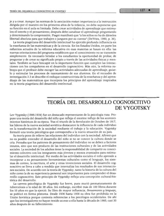 teoría del desarrollo cognoscitivo de vygotsky




e y a crear. Aunque las normas de la asociación restan importancia a la instrucción
lirigida por el maestro en los primeros años de la infancia, no debe suponerse que
iu función en el aula es limitada. Debe crear actividades de aprendizaje que estimu-
en el interés y el pensamiento; después debe canalizar el aprendizaje preguntando
i determinando la comprensión. Piaget manifestó que "a los niños no ha de dárseles
ibertad absoluta para que trabajen o jueguen por su cuenta" (DeVries, 1990, p. 36).
  La teoría piagetiana del desarrollo intelectual ha ejercido profunda influencia en
a enseñanza de las matemáticas y de la ciencia. En los Estados Unidos, en parte los
jsfuerzos actuales de la reforma educativa en esas materias se basan en ella: las
luevas orientaciones del programa establecen que el conocimiento no se transmite
simplemente. Es necesario brindar a los estudiantes la oportunidad de probar, de
preguntar y de crear su significado propio a través de las actividades físicas y men-
ales. También se hace hincapié en la importante función que cumplen las interac-
:iones con los compañeros en el desarrollo cognoscitivo. Más aún, la reforma su-
jraya que el profesor debe escoger las actividades adecuadas de aprendizaje, guiar-
o y estimular los procesos de razonamiento de sus alumnos. En el recuadro de
nvestigación 3.3 se describe el enfoque constructivista de la enseñanza y del apren-
iizaje de las matemáticas que incorpora los principios del aprendizaje inspirados
;n la teoría piagetiana del desarrollo intelectual.




                               TEORÍA DEL DESARROLLO COGNOSCITIVO
                                                                                     DE VYGOTSKY
Lev Vygotsky (1896-1934) fue un destacado representante de la psicología rusa. Pro
puso una teoría del desarrollo del niño que refleja el enorme influjo de los aconteci
mientos históricos de su época. Tras el triunfo de la Revolución de Octubre de 1917,
los líderes de la nueva sociedad soviética destacaron la influencia de cada individuo
en la transformación de la sociedad mediante el trabajo y la educación. Vygotsky
formuló una teoría psicológica que correspondía a la nueva situación de su país.
   Su teoría pone de relieve las relaciones del individuo con la sociedad. Afirmó que
no es posible entender el desarrollo del niño si no se conoce la cultura donde se
cría. Pensaba que los patrones de pensamiento del individuo no se deben a factores
innatos, sino que son producto de las instituciones culturales y de las actividades
sociales. La sociedad de los adultos tiene la responsabilidad de compartir su conoci
miento colectivo con los integrantes más jóvenes y menos avanzados para estimu
lar el desarrollo intelectual. Por medio de las actividades sociales el niño aprende a
incorporar a su pensamiento herramientas culturales como el lenguaje, los siste
mas de conteo, la escritura, el arte y otras invenciones sociales. El desarrollo cog
noscitivo se lleva a cabo a medida que internaliza los resultados de sus interaccio
nes sociales. De acuerdo con la teoría de Vygotsky, tanto la historia de la cultura del
niño como la de su experiencia personal son importantes para comprender el desa
rrollo cognoscitivo. Este principio de Vygotsky refleja una concepción cultural-his-
tórica del desarrollo.
   La carrera psicológica de Vygotsky fue breve, pues murió prematuramente de
tuberculosis a la edad de 38 años. Sin embargo, escribió más de 100 libros durante
los 10 años en que la ejerció. Su libro de mayor influencia, Pensamiento y lenguaje,
se publicó en forma postuma. Desde 1936 hasta 1956 su obra fue prohibida en la
Unión Soviética porque contenía referencias a los psicólogos occidentales. De ahí
que los investigadores no hayan tenido acceso a ella hasta la década de 1960, casi 30
años después de su fallecimiento.
 