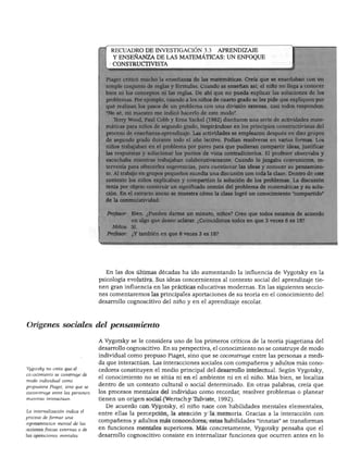 DESARROLLO COGNOSCITIVO: LAS TEORÍAS DE PIAGET Y DE VIGOTSKY




                                      RECUADRO DE INVESTIGACIÓN 3.3 APRENDIZAJE
                                      Y ENSEÑANZA DE LAS MATEMÁTICAS: UN ENFOQUE
                                      CONSTRUCTIVISTA


                                         st criticó mucho la enseñanza de las matemáticas. Creía que se enseñaban con un
                                        )le conjunto de reglas y fórmulas. Cuando se enseñan así, el niño no llega a conocer
                                    bien ni los conceptos ni las reglas. De ahí que no pueda explicar las soluciones de los
                                    problemas. Por ejemplo, cuando a los niños de cuarto grado se les pide que expliquen por
                                    qué realizan los pasos de un problema con una división extensa, casi todos responden:
                                    "No sé, mi maestro me indicó hacerlo de este modo".
                                       ~ ;rry Wood, Paúl Cobb y Erna Yackel (1992) diseñaron una serie de actividades mate-
                                        cas para niños de segundo grado, inspirándose en los principios constructivistas del
                                        eso de enseñanza-aprendizaje. Las actividades se emplearon después en diez grupos
                                        3gundo grado durante todo el año lectivo. Podían resolverse en varias formas. Los
                                    niños trabajaban en el problema por pares para que pudieran compartir ideas, justificar
                                    Irespuestas y solucionar los puntos de vista contradictorios. El profesor observaba y
                                       ichaba mientras trabajaban colaborativamente. Cuando lo juzgaba conveniente, in-
                                       renía para ofrecerles sugerencias, para cuestionar las ideas y conocer su pensamien-
                                        1 trabajo en grupos pequeños sucedía una discusión con toda la clase. Dentro de este
                                    contexto los niños explicaban y compartían la solución de los problemas. La discusión
                                    tenía por objeto construir un significado común del problema de matemáticas y su solu
                                    ción. En el extracto anexo se muestra cómo la clase logró un conocimiento "compartido"
                                    de la conmutatividad:


                                    Profesor: Bien. ¿Pueden darme un minuto, niños? Creo que todos estamos de acuerdo
                                              en algo que deseo aclarar. ¿Coincidimos todos en que 3 veces 6 es 18?
                                      Niños:   Sí.
                                    Profesor: ¿Y también en que 6 veces 3 es 18?




                                    En las dos últimas décadas ha ido aumentando la influencia de Vygotsky en la
                                 psicología evolutiva. Sus ideas concernientes al contexto social del aprendizaje tie
                                 nen gran influencia en las prácticas educativas modernas. En las siguientes seccio
                                 nes comentaremos las principales aportaciones de su teoría en el conocimiento del
                                 desarrollo cognoscitivo del niño y en el aprendizaje escolar.



Orígenes sociales del pensamiento

                                 A Vygotsky se le considera uno de los primeros críticos de la teoría piagetiana del
                                 desarrollo cognoscitivo. En su perspectiva, el conocimiento no se construye de modo
                                 individual como propuso Piaget, sino que se coconstruye entre las personas a medi
                                 da que interactúan. Las interacciones sociales con compañeros y adultos más cono
Vygotsky no creía que el
                                 cedores constituyen el medio principal del desarrollo intelectual. Según Vygotsky,
conocimiento se construye de
modo individual como
                                 el conocimiento no se sitúa ni en el ambiente ni en el niño. Más bien, se localiza
propusiera Piaget, sino que se   dentro de un contexto cultural o social determinado. En otras palabras, creía que
coconstruye entre las personas   los procesos mentales del individuo como recordar, resolver problemas o planear
mientras interactúan.            tienen un origen social (Wertsch y Tulviste, 1992).
                                    De acuerdo con Vygotsky, el niño nace con habilidades mentales elementales,
La internalización indica el
                                 entre ellas la percepción, la atención y la memoria. Gracias a la interacción con
proceso de formar una
representación mental de las
                                 compañeros y adultos más conocedores, estas habilidades "innatas" se transforman
acciones físicas externas o de   en funciones mentales superiores. Más concretamente, Vygotsky pensaba que el
las operaciones mentales.        desarrollo cognoscitivo consiste en internalizar funciones que ocurren antes en lo
 