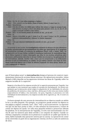 TEORÍA DEL DESARROLLO COGNOSCITIVO DE VYGOTSKY




             No. No. Sí. (Los niños empiezan a hablar.)
   Matt:      Pero contaré con los dedos. (Pasa al frente.) Miren. 6 más 6 son 12.
Profesor:    Escuchemos.
   Matt:     Son dos (levanta dos dedos para indicar dos seises) y luego se suman 6 m
             Seis (levanta el pulgar y hace una pausa para pensar) 12-13, 14, 15, 16, 17,
             (sigue contando usando la otra mano).
Profesor:    Bien. Ya nos hemos puesto de acuerdo en eso, ¿no es así?
  Niños:     Sí.
 Profesor:   Hemos coincidido en que 3 veces 6 es 18 y que 6 veces 3 es 18, ¿entonces
             podemos intercambiarlos y obtener la misma respuesta?
  Niños:     Sí.
Profesor:    Creo que estamos totalmente de acuerdo en esto, ¿no es así?
  Niños:     Sí.


  Al terminar el año lectivo, los investigadores evaluaron la eficacia con que efectuaron
la prueba estandarizada de aprovechamiento los niños que participaron en el programa
de matemáticas orientado a la solución de problemas (Wood, Cobb y Yackel, 1992). En
comparación con los que habían recibido la enseñanza tradicional de matemáticas basa
da en libros, lograron el mismo desempeño que ellos en las pruebas aritméticas, pero
alcanzaron calificaciones más altas en las que medían los conceptos y las aplicaciones de
las matemáticas. Además, tendían más a decir que la comprensión y la colaboración
favorece el éxito en matemáticas; en cambio, los que habían asistido a las clases de ense
ñanza tradicional dijeron que el éxito se obtenía aceptando las ideas ajenas, siendo pul
cros y trabajando en silencio.




que él llamó plano social. La internalización designa el proceso de construir repre
sentaciones internas de acciones físicas externas o de operaciones mentales. James
Wertsch (1985) describe en los siguientes términos las ideas de Vygotsky sobre los
orígenes sociales de la cognición:


   Respecto a las ideas de los orígenes sociales de la cognición propuestas por Vygotsky, hay
   que señalar en este momento que emplea el concepto de internalización. No afirma sim
   plemente que la interacción social origine la adquisición de las habilidades de solución
   de problemas, de memoria y otras; más bien, afirma que el niño toma esos mismos medios
   (especialmente el habla) y los internaliza. Así pues, Vygotsky se pronuncia con toda
   claridad por la internalización y los orígenes sociales de la cognición (p. 146; el cursivo es
   nuestro).


   Un buen ejemplo de este proceso de internalización se observa cuando un adulto
le lee a un niño pequeño. Por ejemplo, un progenitor puede señalar los objetos en
una página y separar contando "uno", "dos", "tres" y así sucesivamente. La siguiente
vez que los dos lean juntos el libro, el niño señalará las ilustraciones y tratará de
contar los objetos sin ayuda. Un niño muy pequeño tenderá a pronunciar además
las palabras. En la interpretación de Vygotsky, el niño está internalizando una for
ma de usar los números para darle sentido a un conjunto de objetos. Cuando co
mienza a separarlos contando sin la presencia ni ayuda de un padre que facilite la
tarea, habrá realizado esta operación externa por su cuenta. La operación de contar
se ha convertido en parte de su organización interna y la lleva a cabo sin asistencia
de otros.
 