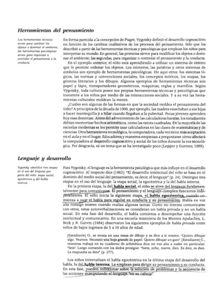 DESARROLLO COGNOSCITIVO: LAS TEORÍAS DE PIAGET Y DE VIGOTSKY




Herramientas del pensamiento

Las herramientas técnicas         En forma parecida a la concepción de Piaget, Vygotsky definió el desarrollo cognoscitivo
sirven para cambiar los
                                  en función de los cambios cualitativos de los procesos del pensamiento. Sólo que los
objetos o dominar el ambiente;
                                  describió a partir de las herramientas técnicas y psicológicas que emplean los niños para
las herramientas psicológicas
sirven para organizar o
                                  interpretar su mundo. En general, las primeras sirven para modificar los objetos o domi
controlar el pensamiento o la     nar el ambiente; las segundas, para organizar o controlar el pensamiento y la conducta.
conducta.                            En el ejemplo anterior, el niño está aprendiendo a utilizar un sistema de conteo
                                  que le permite ordenar los objetos. Los números, las palabras y otros sistemas de
                                  símbolos son ejemplo de herramientas psicológicas. He aquí otros: los sistemas ló
                                  gicos, las normas y convenciones sociales, los conceptos teóricos, los mapas, los
                                  géneros literarios y los dibujos. Algunos ejemplos de herramientas técnicas son
                                  papel y lápiz, transportadores geométricos, máquinas, reglas y martillos. Según
                                  Vygotsky, toda cultura posee sus propias herramientas técnicas y psicológicas que
                                  transmite a los niños por medio de las interacciones sociales. Y a su vez las herra
                                  mientas culturales moldean la mente.
                                    ¿Cuáles son algunas de las formas en que la sociedad moldea el pensamiento del
                                  niño? A principios de la década de 1900, por ejemplo, las madres enseñaban a sus hijas
                                  a hacer mantequilla y a hilar cuando llegaban a la pubertad. Pocas jóvenes aprenden
                                  hoy esas destrezas. Antes del advenimiento de las calculadoras baratas, los estudiantes
                                  debían memorizar hechos aritméticos, como las raíces cuadradas. En la mayoría de las
                                  escuelas modernas se les permite usar calculadoras en las clases de matemáticas y de
                                  ciencias. Otra herramienta tecnológica, la computadora, cada vez tiene más aceptación
                                  en el aula y en el hogar. Educadores y maestros empiezan a preguntarse cómo afectará
                                  la computadora al desarrollo cognoscitivo y social de los niños durante la era tecnoló
                                  gica. Por desgracia, es un tema que se ha investigado poco (Lepper y Gurtner, 1989).



Lenguaje y desarrollo

Vygotsky identificó tres etapas   Para Vygotsky, el lenguaje es la herramienta psicológica que más influye en el desarrollo
en él uso del lenguaje por
                                  cognoscitivo. Al respecto dice (1962): "El desarrollo intelectual del niño se basa en el
parte del niño: etapa social,
                                  dominio del medio social del pensamiento, es decir, el lenguaje" (p. 24). Distingue tres
egocéntrica y del habla
                                  etapas en el uso del lenguaje: la etapa social, la egocéntrica y la del habla interna.
                                    En la primera etapa, la del habla social, el niño se sirve del lenguaje fundamen
                                  talmente para comunicarse. El pensamiento y el lenguaje cumplen funciones inde
                                  pendientes. El niño inicia la siguiente etapa, el habla egocéntrica_ciiando_co-
                                  mienza a usar el habla para regular su conducta y su pensamiento. Habla en voz
                                  alta consigo mismo cuando realiza algunas tareas. Como no intenta comunicarse
                                  con otros, estas autoverbalizaciones se consideran un habla privada y no un habla
                                  social. En esta fase del desarrollo, el habla comienza a desempeñar una función
                                  intelectual y comunicativa. En una escuela misionera de los Montes Apalaches, L.
                                  Berk y R. Garvín (1984) observaron los siguientes ejemplos de habla privada entre
                                  niños de bajos ingresos de 5 a 10 años de edad.

                                    [Estudiante] O., se sienta en una mesa de dibujo y se dice a sí mismo: "Quiero dibujar
                                    algo. Veamos. Necesito una hoja grande de papel. Quiero dibujar un gato". [Estudiante] C,
                                    mientras trabaja en su cuaderno de aritmética dice en voz alta a nadie en particular:
                                    "Seis". Luego contando con los dedos prosigue: "Siete, ocho, nueve, diez. Es diez, es diez.
                                    La respuesta es diez" (p. 277).


                                    Los niños internalizan el habla egocéntrica en la última etapa del desarrollo del
                                  habla, la del habla interna. La emplean para dirigir su pensamiento y su conducta.
                                  En esta fase, pueden reflexionar sobre la solución de problemas y la secuencia de
                                  las acciones manipulando el lenguaje "en su cabeza".
 