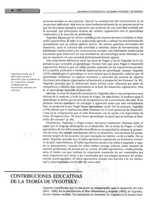 DESARROLLO COGNOSCITIVO: LAS TEORÍAS DE PIAGET Y DE VIGOTSKY




                                  acciones sociales en este proceso. Para él, la construcción del conocimiento no es
                                  un proceso individual. Más bien se trata fundamentalmente de un proceso social en
                                  que las funciones mentales superiores son producto de una actividad mediada por
                                  la sociedad. Los principales medios del cambio cognoscitivo son el aprendizaje
                                  colaborativo y la solución de problemas.
                                    Vygotsky piensa que la cultura contribuye de manera decisiva a moldear el desa
                                  rrollo cognoscitivo. El niño al ir madurando aprende a utilizar las herramientas del
                                  pensamiento que su cultura aprecia mucho. No existen patrones universales del
                                  desarrollo, pues la culturas dan prioridad a distintas clases de herramientas, de
                                  habilidades intelectuales y de convenciones sociales. Las habilidades intelectuales
                                  necesarias para sobrevivir en una sociedad de alta tecnología serán distintas a las
                                  que se requieren en una sociedad predominantemente agraria.
                                    Otra importante diferencia entre las ideas de Piaget y las de Vygotsky es la im
                                  portancia que conceden al aprendizaje. Hemos visto que para Piaget el desarrollo
                                  cognoscitivo limita lo que los niños pueden aprender de las experiencias sociales.
                                  No es posible acelerarlo a través de experiencias de aprendizaje. Aunque Vygotsky
Vygotstky pensaba que el          (1978) admitió que el aprendizaje no es lo mismo que el desarrollo, sostuvo que "el
aprendizaje precede al            aprendizaje constituye un aspecto necesario y universal del proceso de adquirir
desarrollo y que es producto de
                                  funciones psicológicas organizadas culturamente y propias del ser humano" (p. 90).
las interacciones sociales
                                  Vygotsky pensaba que la instrucción (tanto formal como informal) por parte de
moldeadas por las
herramientas culturales del       compañeros o adultos más conocedores es la base del desarrollo cognoscitivo. Para
individuo.                        él, el aprendizaje antecede al desarrollo.
                                    Además, la zona de desarrollo proximal de Vygotsky ofrece una perspectiva muy
                                  distinta de la madurez a la de la teoría de Piaget. En esta última, la madurez para el
                                  aprendizaje se define por el nivel de competencia y de conocimiento del niño. Si un
                                  profesor intenta enseñarle un concepto u operación antes que esté mentalmente
                                  listo, se producirá lo que Piaget llama "aprendizaje vacío". Por el contrario, Vygotsky
                                  (1978) afirmó que la instrucción debe centrarse en el nivel potencial de desarrollo,
                                  o sea en la competencia que el niño demuestra con la ayuda y la supervisión de
                                  otros. Al respecto dice: "El único *buen aprendizaje' es aquel que se anticipa al desa
                                  rrollo del alumno" (p. 89).
                                    Finalmente, Vygotsky y Piaget tenían opiniones totalmente distintas sobre el
                                  papel que el lenguaje desempeña en el desarrollo. En la teoría de Piaget, el habla
                                  egocéntrica de los niños pequeños manifiesta su incapacidad de adoptar la perspec
                                  tiva de otros. No cumple una función útil en su desarrollo. Los procesos del pensa
                                  miento surgen de las acciones con que manipula los objetos, no de su habla. Por su
                                  parte, Vygotsky pensaba que el habla egocéntrica representa un fenómeno evoluti
                                  vo de gran trascendencia. El habla egocéntrica ayuda a los niños a organizar y regu
                                  lar su pensamiento. Cuando los niños hablan consigo mismos, están tratando de
                                  resolver problemas y de pensar por su cuenta. El habla egocéntrica, o habla privada,
                                  sería el medio con que realizan la importante transición de ser controlados por
                                  otros (regulación por otros) a ser controlados por sus propios procesos del pensa
                                  miento (autorregulado). El habla egocéntrica cumple una función a la vez intelec
                                  tual y autorreguladora en el niño de corta edad.




CONTRIBUCIONES EDUCATIVAS
DE LA TEORÍA DE VYGOTSKY
                                  Vygotsky consideraba que la educación es indispensable para el desarrollo del niño
                                  (Molí, 1990). En la introducción al libro Pensamiento y lenguaje (1962), de Vygotsky,
                                  Jerome Bruner escribió: "La concepción de desarrollo de Vygotsky es al mismo tiem-
 