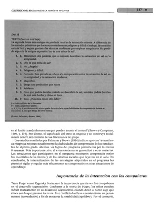 CONTRIBUCIONES EDUCATIVAS DE LA TEORÍA DE VYGOTSKY




Día 13

TEXTO (leer en voz baja):
La segunda forma más antigua de producir la sal es la extracción minera. A diferen
los métodos primitivos que hacen extremadamente peligroso y difícil el trabajo, la extración
es más fácil y segura gracias a las técnicas modernas que emplean maquinaria. Ha perdi
do vigencia la antigua expresión "no es una mina de sal".

     1. L: Mencionen dos palabras que a menudo describan la extracción de sal en la
               antigüedad.
     2. K:     ¿No es una mina de sal?

     3. L: No. ¿Ángela?
     4. A:     Peligroso y difícil.

     5.   L: Correcto. Este párrafo se refiere a la comparación entre la extracción de s
               la antigüedad y la extracción moderna.
     6.   P:   Magnífico.

     7.   L: Tengo una predicción que hacer.
     8.   P: Adelante.

 9. L: Creo que podría decirles cuándo se descubrió la sal; también podría dei
Rde qué está hecha y cómo se hace.
     0. P: Bien. ¿Podemos tener otro líder?

L = indica al líder de la discusión.
P = indica al profesor adulto.
A, B, C, K y L son alumnos del primer grado de secundaria cuyas habilidades de compresión de lectura se
encuentran 2 años por debajo del nivel normal.


(Fuente: Palincsary Brown, 1984.)




en el fondo cuando demuestren que pueden asumir el control" (Brown y Campione,
1990, p. 119). Por último, el significado del texto se negocia y se construye social-
mente dentro del contexto de las discusiones de grupo.
   Los estudios reseñados por Palincsar y Brown (1984) indican que con la enseñan
za recíproca mejoran notablemente las habilidades de comprensión de los estudian
tes de séptimo grado. Además, los logros del programa persistieron por lo menos
8 semanas. Más importante aún: el entrenamiento se generalizó a otras materias.
Los estudiantes que participaron en el programa mostraron comprender mejor
los materiales de la ciencia y de los estudios sociales que leyeron en el aula. En
conclusión, la internalización de las estrategias adquiridas en el programa les
permitió vigilar y regular más eficazmente su comprensión en otras situaciones de
aprendizaje.



                                                 Importancia de la interacción con los compañeros

Tanto Piaget como Vygotsky destacaron la importancia que tienen los compañeros
en el desarrollo cognoscitivo. Conforme a la teoría de Piaget, los niños pueden
influir mutuamente en su desarrollo cognoscitivo cuando dicen o hacen algo que
choca con lo que piensan los otros. Este conflicto los lleva a reestructurar su pensa
miento (acomodación) a fin de restaurar la estabilidad (equilibrio'). Por el contrario,
 