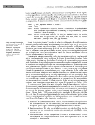 DESARROLLO COGNOSCITIVO: LAS TEORÍAS DE PIAGET Y DE VIGOTSKY




                                  los investigadores que estudian las interacciones de los compañeros desde la pers
                                  pectiva vygotskiana sostienen que los niños influyen mutuamente en su desarrollo
                                  a través del proceso de colaboración (Túdge y Rogoff, 1989). El siguiente ejemplo
                                  ilustra cómo un estudiante puede dirigir el pensamiento de otro, mientras trabajan
                                  en un problema de palanca mecánica durante una clase de ciencia de quinto grado.

                                    Hank:     ¿Listo? ¿Quieres detener la palanca?
                                    Lester:   Claro.
                                    Hank:     Bueno. Esperemos un segundo. Vamos a cerciorarnos de que todo está
                                              bien. Ahora esa regla de resorte va en el 4 y el bloque va en el 5. [Lester
                                              comienza a ajustar la regla.]
                                    Hank:     Te diré cuando esté nivelado. Tú sólo jala. Debes hacerlo con mucha
                                              fuerza. Bien. Un poco más, jala un poco más. Bien, basta. Lo hiciste.
                                              Excelente (Jones y Cárter, 1994, pp. 613-614).


Piaget creía que la interacción      Desde el punto de vista de Vygotsky, la solución colaborativa de problemas entre
con los compañeros estimula el    compañeros ofrece algunas de las mismas experiencias del niño que la interacción
pensamiento al crear              con el adulto. Cuando los niños trabajan en forma conjunta los problemas, llegan
situaciones cognoscitivas
                                  siempre a una comprensión mutua de él, de los procedimientos y de la solución.
antagónicas; Vygotsky
pensaba que la interacción
                                  Usan el habla para guiar sus actividades, y estas interacciones sociales se internali
estimula el pensamiento           zan gradualmente como herramienta que regula las futuras actividades indepen
mediante la cooperación           dientes relacionadas con la solución.
cognoscitiva.                        Para estudiar los procesos por los cuales los compañeros influyen en el aprendi
                                  zaje y en el desarrollo, en un problema de la viga de equilibrio Jonathan Tudge
                                  (1993) pareó a alumnos que dominaban el principio de conservación con otros que
                                  no lo dominaban. Los resultados mostraron que el compañero menos hábil mejora
                                  ba notablemente cuando colaboraba con otro que razonaba sobre el problema en un
                                  nivel más avanzado. También indican que necesitaba adaptarse al razonamiento de
                                  este último mientras efectuaba la tarea. Es decir, el mero contacto con un nivel más
                                  elevado de pensamiento no producía mejoras en su aplicación de las reglas para
                                  resolver problemas. Más importante aún fue descubrir que había circunstancias en
                                  que el pensamiento puede verse afectado negativamente por un compañero. Esto
                                  tiende a suceder cuando a los niños no se les da retroalimentación después de resol
                                  ver un problema o cuando no están seguros de su razonamiento. En tales condicio
                                  nes, su pensamiento mostrará el influjo negativo de las interacciones sociales que
                                  están un poco rezagadas respecto a su nivel actual del pensamiento (Tudge, 1993).
                                     El experimento de Tudge viene a corroborar las ideas de Vygotsky sobre los bene
                                  ficios cognoscitivos de las interacciones con los compañeros; pero al mismo tiempo
                                  demuestra que los profesores necesitan estructurar meticulosamente las condicio
                                  nes en que los alumnos trabajen juntos. A conclusiones parecidas llegaron Gail
                                  Jones y Glenda Cárter (1993) en su estudio sobre las diadas de diferentes habilida
                                  des en la clase de ciencias del quinto grado. En una reseña dedicada a las investiga
                                  ciones vygotskiana sobre los efectos que las interacciones entre compañeros tienen
                                  en el desarrollo, llegaron a las siguientes conclusiones:

                                     1. Los niños de corta edad muestran a veces pequeños beneficios cognoscitivos
                                        en las interacciones con los compañeros, por ser incapaces de intercambiar
                                        el tipo de ayuda o guía sostenida que pueden brindarles los adultos.
                                     2. Las interacciones del niño con el adulto pueden ser más benéficas que las
                                        que tiene con sus compañeros, cuando están aprendiendo habilidades o con
                                        ceptos nuevos.

                                     3. Las interacciones con los compañeros alcanzan su máxima eficacia cuando
                                        debe lograrse una comprensión común de un tema o problema y luchar por
                                        conseguir la misma meta.
 