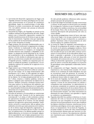 SUMEN DEL CAPITULO




                                                                       RESUMEN DEL CAPITULO

 . Las teorías del desarrollo cognoscitivo de Piaget y de        En este periodo podemos reflexionar sobre nuestros
   Vygotsky sentaron las bases psicológicas de los enfo          propios procesos del pensamiento.
  ques constructivistas en el proceso de enseñanza-           6. La teoría de Piaget ha suscitado muchas controversias
  aprendizaje. Según los constructivistas, el niño debe          y críticas. Se han puesto en tela de juicio sus métodos
   formarse su propio conocimiento del mundo donde               de investigación, la forma en que el modelo de equili
  vive. Los adultos orientan este proceso al ofrecerle           brio explica los cambios evolutivos y la universalidad
   estructura y apoyo.                                           de las etapas. Pese a ello, la obra de Piaget ofrece una
2. Las teorías de Piaget y de Vygotsky se centran en los         excelente descripción del pensamiento del niño en
   cambios cualitativos del pensamiento del niño. Piaget         varias edades.
   sostuvo que el desarrollo cognoscitivo consistía en        7. Las teorías neopiagetianas tratan de hacer más espe
   grandes transformaciones de la forma en que se orga           cífica la de Piaget, a la vez que conservan las suposi
   niza el conocimiento. Vygotsky creía que representa           ciones básicas de que el desarrollo es cualitativo y
  ba los cambios de las herramientas culturales con las          gradual. Examinan cómo el procesamiento de infor
   que el niño interpreta el mundo.                              mación explica los cambios evolutivos.
3. Piaget propuso dos principios fundamentales que ri         8. La teoría de Piaget ha inspirado trascendentales re
   gen el desarrollo intelectual: la organización y la adap      formas de los programas de estudio y sigue influyen
   tación. Conforme va madurando el niño, sus esque              do mucho en la práctica pedagógica moderna. Entre
   mas del conocimiento se integran y se reorganizan             sus principales aportaciones a la educación se encuen
   creando sistemas más complejos y adaptables al am             tran las ideas de que a) el niño debe construir activa
   biente. La adaptación de los esquemas se da a través          mente el conocimiento; b) los educadores deben ayu
   de la asimilación y de la acomodación. En el primer           darle a aprender a aprender; c) las actividades de
   proceso, el niño moldea la información para que en            aprendizaje deben adecuarse al nivel del desarrollo
   caje en sus estructuras actuales del conocimiento. En         conceptual; d) la interacción con los compañeros con
   el segundo proceso, modifica sus esquemas para res            tribuye al desarrollo cognoscitivo. La teoría de Piaget
   taurar un estado de equilibrio. La asimilación v la aco       pone de relieve la función del profesor en el proceso
   modación explican los cambios de la cognición en to           de aprendizaje como organizador, colaborador, estimu
   das las edades.                                               lador y guía.
4. Piaget sostuvo que el desarrollo sigue una secuencia       9. En comparación con Piaget, Vygotsky concede más
   invariable. Los primeros años de la niñez se caracteri        importancia a las interacciones sociales. El conoci
   zan por dos etapas. En la etapa sensoriomotor (del            miento no se construye de modo individual, sino que
   nacimiento a los 2 años), el niño aprende los esque           se coconstruye entre dos personas. El recuerdo, la
   mas de la conducta propositiva y de la permanencia            solución de problemas, la planeación y el pensamien
   de los objetos. En la etapa preoperacional (de los 2 a        to abstracto tienen todos un origen social.
   los 7 años), empieza a emplear palabras, números,          10. En la teoría de Vygotsky, las funciones cognoscitivas
   gestos e imágenes para representar los objetos de su           elementales se transforman en actividades de orden
   entorno. También comienza a formular teorías intui             superior a través de las interacciones con adultos y
   tivas para explicar los fenómenos del ambiente que             compañeros más conocedores. La internalización es
   pueden ejercer una larga influencia en el aprendiza            un proceso consistente en construir una representa

   je. Las principales limitaciones del pensamiento preo          ción interna (cognoscitiva) de las acciones físicas o de
   peracional son el egocentrismo, la centralización y la         las operaciones mentales que ocurren inicialmente en
   rigidez del pensamiento.                                       las interacciones sociales. Los niños internalizan los
5. Los años de primaria y de secundaria se caracterizan           elementos de estas últimas y así aprenden a regular
   por dos etapas más. Durante la de las operaciones              su conducta y su pensamiento.
   concretas (de 7 a 11 años), el niño comienza a utilizar    11. Vygotsky describió los cambios evolutivos en el pen
   las operaciones mentales para reflexionar sobre los            samiento del niño en función de las herramientas
   fenómenos y objetos de su entorno. En este periodo             culturales con que interpreta su mundo. Las herra
   aparecen las siguientes operaciones mentales: clasifi          mientas técnicas generalmente sirven para modificar
   cación, seriación y conservación. Sólo se aplican a los        los objetos o dominar el entorno, mientras que las he
   estímulos concretos que están presentes en el ambien           rramientas psicológicas sirven para organizar la con
   te. En la última etapa del desarrollo cognoscitivo, la         ducta o el pensamiento. En la teoría de Vygotsky, la
   de las operaciones formales (de los 10 años a la adul          sociedad moldea la mente del niño transmitiéndole
   tez), los adolescentes y los adultos pueden pensar en          las herramientas idóneas para que funcione en ella.
   objetos abstractos, en eventos y en conceptos. Adquie          La historia de la cultura y las experiencias infantiles
   ren la capacidad de usar la lógica proposicional, la in        son importantes para comprender el desarrollo cog
   ducción, la deducción y el razonamiento combinatorio.          noscitivo.
 