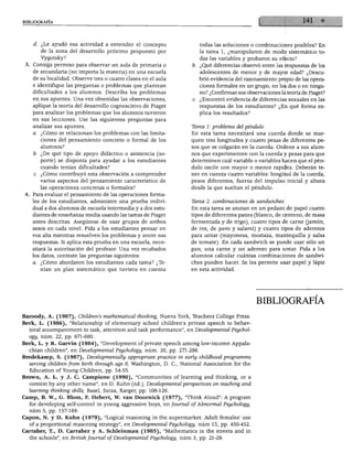 BIBLIOGRAFÍA




    d. ¿Le ayudó esa actividad a entender el concepto                   todas las soluciones o combinaciones posibles? En
       de la zona del desarrollo próximo propuesto por                  la tarea 1, ¿manipularon de modo sistemático to
       Vygotsky?                                                        das las variables y probaron su efecto?
    Consiga permiso para observar un aula de primaria o             b. ¿Qué diferencias observó entre las respuestas de los
    de secundaria (no importa la materia) en una escuela                adolescentes de menor y de mayor edad? ¿Descu
    de su localidad. Observe tres o cuatro clases en el aula            brió evidencia del razonamiento propio de las opera
    e identifique las preguntas o problemas que plantean                ciones formales en un grupo, en los dos o en ningu
    dificultades a los alumnos. Describa los problemas                  no? ¿Confirman sus observaciones la teoría de Piaget?
    en sus apuntes. Una vez obtenidas las observaciones,            c. ¿Encontró evidencia de diferencias sexuales en las
    aplique la teoría del desarrollo cognoscitivo de Piaget             respuestas de los estudiantes? ¿En qué forma ex
    para analizar los problemas que los alumnos tuvieron                plica los resultados?
    en sus lecciones. Use las siguientes preguntas para
    analizar sus apuntes.                                           Tarea 1: problema del péndulo
    a. ¿Cómo se relacionan los problemas con las limita             En esta tarea necesitará una cuerda donde se mar
       ciones del pensamiento concreto o formal de los              quen tres longitudes y cuatro pesas de diferentes pe
       alumnos?                                                     sos que se colgarán en la cuerda. Ordene a sus alum
    b. ¿De qué tipo de apoyo didáctico o asistencia (so             nos que experimenten con la cuerda y pesas para que
       porte) se disponía para ayudar a los estudiantes             determinen cuál variable o variables hacen que el pén
       cuando tenían dificultades?                                  dulo oscile con mayor o menor rapidez. Deberán te
    c. ¿Cómo contribuyó esta observación a comprender               ner en cuenta cuatro variables: longitud de la cuerda,
       varios aspectos del pensamiento característico de            pesos diferentes, fuerza del impulso inicial y altura
       las operaciones concretas o formales?                        desde la que sueltan el péndulo.
    Para evaluar el pensamiento de las operaciones forma
    les de los estudiantes, administre una prueba indivi            Tarea 2: combinaciones de sandwiches
    dual a dos alumnos de escuela intermedia y a dos estu           En esta tarea se anotan en un pedazo de papel cuatro
    diantes de enseñanza media usando las tareas de Piaget          tipos de diferentes panes (blanco, de centeno, de masa
    antes descritas. Asegúrese de usar grupos de ambos              fermentada y de trigo), cuatro tipos de carne (jamón,
    sexos en cada nivel. Pida a los estudiantes pensar en           de res, de pavo y salami) y cuatro tipos de aderezos
    voz alta mientras resuelven los problemas y anote sus           para untar (mayonesa, mostaza, mantequilla y salsa
    respuestas. Si aplica esta prueba en una escuela, nece          de tomate). En cada sandwich se puede usar sólo un
    sitará la autorización del profesor. Una vez recabados          pan, una carne y un aderezo para untar. Pida a los
    los datos, conteste las preguntas siguientes:                   alumnos calcular cuántas combinaciones de sandwi
    a. ¿Cómo abordaron los estudiantes cada tarea? ¿Te              ches pueden hacer. Se les permite usar papel y lápiz
       nían un plan sistemático que tuviera en cuenta               en esta actividad.




                                                                                                BIBLIOGRAFÍA

Baroody, A. (1987), Children's mathematical thinking, Nueva York, Teachers College Press.
Berk, L. (1986), "Relationship of elementary school children's prívate speech to behav-
  ioral accompaniment to task, attention and task performance", en Developmental Psychol-
  ogy, núm. 22, pp. 671-680.
Berk, L. y R. Garvín (1984), "Development of prívate speech among low-income Appala-
  chian children", en Developmental Psychology, núm. 20, pp. 271-286.
Bredekamp, S. (1987), Developmentally appropriate practice in early childhood programms
  serving children from birth through age 8, Washington, D. C, National Association for the
  Education of Young Children, pp. 54-55.
Brown, A. L. y J. C. Campione (1990), "Communities of learning and thinking, or a
  context by any other ñame", en D. Kuhn (ed.), Developmental perspectives on teaching and
  learning thinking skills, Basel, Suiza, Karger, pp. 108-126.
Camp, B. W., G. Blom, F. Hebert, W. van Doornick (1977), "Think Aloud": A program
  for developing self-control in young aggressive boys, en Journal of Ábnormál Psychology,
  núm 5, pp. 157-169.
Capón, N. y D. Kuhn (1979), "Logical reasoning in the supermarket: Adult females' use
  of a proportional reasoning strategy", en Developmental Psychology, núm 15, pp. 450-452.
Carraher, T., D. Carraher y A. Schleinman (1985), "Mathematics in the streets and in
  the schools", en British Journal of Developmental Psychology, núm 3, pp. 21-29.
 