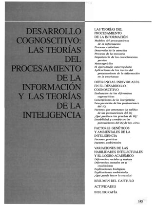 LAS TEORÍAS DEL
                 PROCESAMIENTO
                 DE LA INFORMACIÓN
COGNOSCITIVO:    Modelos del procesamiento
                   de la información



   LAS TEORÍAS
                 Procesos evolutivos
                 Desarrollo de la atención
                 Procesos de la memoria
                 Importancia de los conocimientos
          DEL      previos
                 Metacognición


PROCESAMIENTO
                 El aprendizaje autorregulado
                 Aplicaciones de las teorías del
                   procesamiento de la información


        DEIJ
                   en la enseñanza

                 DIFERENCIAS INDIVIDUALES

  EMFORMACIÓI    EN EL DESARROLLO
                 COGNOSCITIVO


 Y LAS TEORÍAS
                 Evaluación de las diferencias
                   cognoscitivas
                 Concepciones de la inteligencia
                 Interpretación de las puntuaciones

         DÉLA      del Id
                 Factores que amenazan la validez


     LIGENC
                   de las puntuaciones del IQ
                 ¿Qué predicen las pruebas de IQ?
                 Estabilidad y cambio en las
                   puntuaciones del IQ de los niños

                 FACTORES GENÉTICOS
                 Y AMBIENTALES DE LA
                 INTELIGENCIA
                 Factores genéticos
                 Factores ambientales

                 VARIACIONES DE LAS
                 HABILIDADES INTELECTUALES
                 Y EL LOGRO ACADÉMICO
                 Diferencias raciales y étnicas
                 Diferencias sexuales en el
                   rendimiento
                 Explicaciones biológicas
                 Explicaciones ambientales
                 ¿Qué puede hacer la escuela?

                 RESUMEN DEL CAPÍTULO
                 ACTIVIDADES

                 BIBLIOGRAFÍA
 