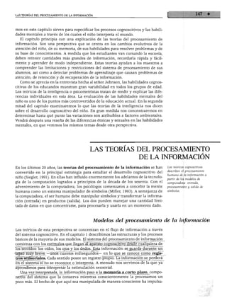 LAS TEORÍAS DEL PROCESAMIENTO DE LA INFORMACIÓN




mos en este capítulo sirven para especificar los procesos cognoscitivos y las habili
dades mentales a través de los cuales el niño interpreta el mundo.
  El capítulo principia con una explicación de las teorías del procesamiento de
información. Son una perspectiva que se centra en los cambios evolutivos de la
atención del niño, de su memoria, de sus habilidades para resolver problemas y de
su base de conocimientos. A medida que los estudiantes van cursando la escuela,
deben retener cantidades más grandes de información, recordarla rápida y fácil
mente y aprender de modo independiente. Estas teorías ayudan a los maestros a
comprender las limitaciones y restricciones del sistema de procesamiento de sus
alumnos, así como a detectar problemas de aprendizaje que causan problemas de
atención, de retención y de recuperación de la información.
  Como se aprecia en la entrevista hecha al señor Johnson, las habilidades cognos
citivas de los educandos muestran gran variabilidad en todos los grupos de edad.
Los teóricos de la inteligencia o psicometristas tratan de medir y explicar las dife
rencias individuales en esta área. La evaluación de las habilidades mentales del
niño es uno de los puntos más controvertidos de la educación actual. En la segunda
mitad del capítulo examinaremos lo que las teorías de la inteligencia nos dicen
sobre el desarrollo cognoscitivo del niño. En gran medida nos concentraremos en
determinar hasta qué punto las variaciones son atribuibles a factores ambientales.
Vendrá después una reseña de las diferencias étnicas y sexuales en las habilidades
mentales, en que veremos los mismos temas desde otra perspectiva.




                                             LAS TEORÍAS DEL PROCESAMIENTO
                                                                       DE LA INFORMACIÓN
En los últimos 20 años, las teorías del procesamiento de la información se han          Los teóricos cognoscitivos
                                                                                        describen el procesamiento
convertido en la principal estrategia para estudiar el desarrollo cognoscitivo del
                                                                                        humano de la información a
niño (Siegler, 1991). En ellas han influido enormemente los adelantos de la tecnolo
                                                                                        partir de los modelos de
gía de la computación logrados a principios de la década de los sesenta. Con el         computadora: entrada,
advenimiento de la computadora, los psicólogos comenzaron a concebir la mente           procesamiento y salida de

humana como un sistema manipulador de símbolos (Miller, 1993). A semejanza de           símbolos.

la computadora, el ser humano debe manipular símbolos y transformar la informa
ción (entrada) en productos (salida). Los dos pueden manejar una cantidad limi
tada de datos en que concentrarse, para procesarla y usarla en un momento dado.



                                                  Modelos del procesamiento de la información

Los teóricos de esta perspectiva se concentran en el flujo de información a través
del sistema cognoscitivo. En el capítulo 1 describimos las estructuras y los procesos
básicos de la mayoría de sus modelos. El sistema del procesamiento de información


IblTsentidos: los oídos, los ojos y los dedos. Esta información se guarda durante un
■tapsó muy breve —unos cuantos milisegundos— en lo que se conoce como regis
tros sensoriales. Cada sentido posee un registro propio. La información se perderá
en el sistema si no se reconoce o interpreta. A menudo nos servimos de la que ya
aprendimos para interpretar la estimulación sensorial.
  Una vez interpretada, la información pasa a la memoria a corto plazo, compo
nente del sistema que la conserva mientras conscientemente la procesamos un
poco más. El hecho de que aquí sea manipulada de manera consciente ha impulsa-
 