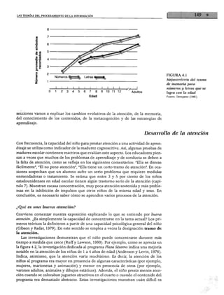 LAS TEORÍAS DEL PROCESAMIENTO DE LA INFORMACIÓN




                                                                                        FIGURA 4.1
                       Números
                                                                                        Mejoramiento del tramo
                                                                                        de memoria para
                                                                                        números y letras que se
                                                    10   11   12   Adultos              logra con la edad
                                                                                        Fuente: Dempster (1981).




secciones vamos a explicar los cambios evolutivos de la atención, de la memoria,
del conocimiento de los contenidos, de la metacognición y de las estrategias de
aprendizaje.


                                                                             Desarrollo de la atención

Con frecuencia, la capacidad del niño para prestar atención a una actividad de apren
dizaje se utiliza como indicador de la madurez cognoscitiva. Así, algunas pruebas de
madurez escolar contienen reactivos que evalúan este aspecto. Los educadores pien
san a veces que muchos de los problemas de aprendizaje y de conducta se deben a
la falta de atención, como se refleja en los siguientes comentarios: "Ella se distrae
fácilmente", "Él no pone atención", "Ella tiene un corto tramo de atención". En oca
siones sospechan que un alumno sufre un serio problema que requiere medidas
enmendaduras o tratamiento. Se estima que entre 3 y 5 por ciento de los niños
estadounidenses en edad escolar tienen algún trastorno serio de la atención (capí
tulo 7). Muestran escasa concentración, muy poca atención sostenida y más proble
mas en la inhibición de impulsos que otros niños de la misma edad y sexo. En
conclusión, es necesario saber cómo se aprenden varios procesos de la atención.



¿Qué es una buena atención?

Conviene comenzar nuestra exposición explicando lo que se entiende por buena
atención. ¿Es simplemente la capacidad de concentrarse en la tarea actual? Los pri
meros teóricos la definieron a partir de una capacidad psicológica general del niño
(Gibson y Radar, 1979). En este sentido se emplea a veces la designación tramo de
la atención.
  Las investigaciones demuestran que el niño puede concentrarse durante más
tiempo a medida que crece (Ruff y Lawson, 1990). Por ejemplo, como se aprecia en
la figura 4.2, la investigación dedicada al programa Plaza Sésamo indica una mejoría
notable en la atención de los niños de 1 a 4 años de edad (Anderson y Levin, 1976).
Indica, asimismo, que la atención varía muchísimo. Es decir, la atención de los
niños al programa era mayor en presencia de algunas características (por ejemplo,
mujeres, marionetas y animación) y menor en presencia de otros (por ejemplo,
varones adultos, animales y dibujos estáticos). Además, el niño presta menos aten
ción cuando se colocaban juguetes atractivos en el cuarto o cuando el contenido del
programa era demasiado abstracto. Estas investigaciones muestran cuan difícil es
 