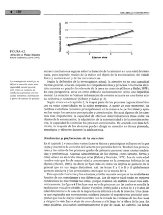 DESARROLLO COGNOSCITIVO




FIGURA 4.2
Atención a Plaza Sésamo
Fuente: Anderson y Levin (1976).                                          Edad en años




                                   extraer conclusiones seguras sobre la duración de la atención en una edad determi
                                   nada, pues depende mucho de la índole del objeto de la estimulación, del estado
                                   físico y motivacional y de las circunstancias.
La investigación actual ya no        Según la definición de la investigación actual, la atención no es una capacidad
define la atención como una        mental general, sino un conjunto de comportamientos y procesos. Una buena aten
capacidad mental general,
                                   ción consiste en percibir lo relevante de la tarea en cuestión (Gibson y Radar, 1979).
sino como un conjunto de
conductas y procesos con los
                                   En esta perspectiva, sería un error definirla exclusivamente como una capacidad
cuales extraemos información       mental. La atención es "extraer información de eventos actuales en una forma acti
a partir de eventos en proceso.    va, selectiva y económica" (Gibson y Radar, p. 3).
                                     Según vimos en el capítulo 2, la mayor parte de los procesos cognoscitivos bási
                                   cos ya están consolidados en la niñez temprana. A partir de este momento, los
                                   cambios evolutivos consisten principalmente en la manera de perfeccionar y apro
                                   vechar mejor los procesos perceptuales y atencionales. He aquí algunos de los cam
                                   bios más importantes: la capacidad de efectuar discriminaciones finas entre los
                                   objetos de la estimulación, la adquisición de la automaticidad y de la atención selec
                                   tiva, la capacidad de controlar los procesos atencionales. De acuerdo con esta defi
                                   nición, la mayoría de los alumnos pueden dirigir su atención en forma planeada,
                                   estratégica y eficiente durante la adolescencia.


                                   Tendencias y preferencias de la atención

                                   En el capítulo 2 vimos cómo varios factores físicos y psicológicos influyen en lo que
                                   capta y mantiene la atención del lactante por periodos breves. También los preesco-
                                   lares y los niños de los primeros grados de primaria parecen tener ciertas tenden
                                   cias y preferencias. Algunas características de los objetos, como tamaño, forma y
                                   color, atraen su atención más que otras (Odom y Guzmán, 1972). Los de corta edad
                                   tienden más que los de mayor edad a concentrarse en la semejanza holística de los
                                   objetos (Flavell, 1985). Es decir, se fijan más en cómo los objetos se parecen en lo
                                   general que en sus rasgos distintivos. Así, las letras F y E o D y O globalmente
                                   parecen similares y los preescolares creen que es la misma letra.
                                     Para aprender las letras y los números, el niño necesita comparar los símbolos en
                                   función de sus semejanzas y sus diferencias. Los de mayor edad están en mejores
                                   condiciones de discriminar las letras, porque realizan un análisis visual más siste
                                   máticamente. La figura 4.3 incluye una serie de pinturas con las cuales se estudia la
                                   exploración visual en el niño. Elaine Vurpillot (1968) pidió a niños de 4 y 8 años de
                                   edad determinar si la casa de la izquierda era idéntica a la de la derecha. Una cáma
                                   ra que registraba sus movimientos oculares durante el experimento permitió com
                                   probar que los de mayor edad recorrían con la mirada las ventanas de las dos casas
                                   y dirigían la vista hacia abajo de una columna o a lo largo de la hilera de la casa. En
                                   otras palabras, analizaban sistemáticamente el par de casas. En cambio, los niños
 