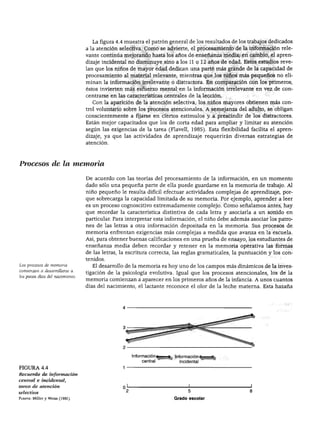 DESARROLLO COGNOSCITIVO




                                   La figura 4.4 muestra el patrón general de los resultados de los trabajos dedicados
                                 a la atención selectiva. Como se advierte, el procesamiento de la información rele
                                 vante continúa mejorando hasta los años de enseñanza media; en cambio, el apren
                                 dizaje incidental no disminuye sino a los 11 o 12 años de edad. Estos estudios reve
                                 lan que los niños de mayor edad dedican una parte más grande de la capacidad de
                                 procesamiento al material relevante, mientras que los niños más pequeños no eli
                                 minan la información irrelevante o distractora. En comparación con los primeros,
                                 éstos invierten más esfuerzo mental en la información irrelevante en vez de con
                                 centrarse en las características centrales de la lección.
                                   Con la aparición de la atención selectiva, los niños mayores obtienen más con
                                 trol voluntario sobre los procesos atencionales. A semejanza del adulto, se obligan
                                 conscientemente a fijarse en ciertos estímulos y a prescindir de los distractores.
                                 Están mejor capacitados que los de corta edad para ampliar y limitar su atención
                                 según las exigencias de la tarea (Flavell, 1985). Esta flexibilidad facilita el apren
                                 dizaje, ya que las actividades de aprendizaje requerirán diversas estrategias de
                                 atención.




Procesos de la memoria

                                 De acuerdo con las teorías del procesamiento de la información, en un momento
                                 dado sólo una pequeña parte de ella puede guardarse en la memoria de trabajo. Al
                                 niño pequeño le resulta difícil efectuar actividades complejas de aprendizaje, por
                                 que sobrecarga la capacidad limitada de su memoria. Por ejemplo, aprender a leer
                                 es un proceso cognoscitivo extremadamente complejo. Como señalamos antes, hay
                                 que recordar la característica distintiva de cada letra y asociarla a un sonido en
                                 particular. Para interpretar esta información, el niño debe además asociar los patro
                                 nes de las letras a otra información depositada en la memoria. Sus procesos de
                                 memoria enfrentan exigencias más complejas a medida que avanza en la escuela.
                                 Así, para obtener buenas calificaciones en una prueba de ensayo, los estudiantes de
                                 enseñanza media deben recordar y retener en la memoria operativa las formas
                                 de las letras, la escritura correcta, las reglas gramaticales, la puntuación y los con
                                 tenidos.
Los procesos de memoria            El desarrollo de la memoria es hoy uno de los campos más dinámicos de la inves
comienzan a desarrollarse a
                                 tigación de la psicología evolutiva. Igual que los procesos atencionales, los de la
los pocos días del nacimiento.
                                 memoria comienzan a aparecer en los primeros años de la infancia. A unos cuantos
                                 días del nacimiento, el lactante reconoce el olor de la leche materna. Esta hazaña.




                                                    Información       Información
                                                         central        incidental
FIGURA 4.4
Recuerdo de información
central e incidental,
tarea de atención
selectiva
Fuente: Miller y Weiss (1981).                                        Grado escolar
 