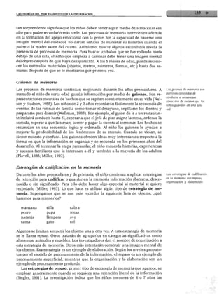 LAS TEORÍAS DEL PROCESAMIENTO DE LA INFORMACIÓN




tan sorprendente significa que los niños deben tener algún medio de almacenar ese
olor para poder recordarlo más tarde. Los procesos de memoria intervienen además
en la formación del apego emocional con la gente. Sin la capacidad de hacerse una
imagen mental del cuidador, no darían señales de malestar ni llorarían cuando el
padre o la madre salen del cuarto. Asimismo, buscar objetos escondidos revela la
presencia de procesos de memoria. Para buscar un balón que se fue rodando hasta
debajo de una silla, el niño que empieza a caminar debe tener una imagen mental
del objeto después de que haya desaparecido. A los 5 meses de edad, puede recono
cer los estímulos materiales (objetos, rostros, números, formas, etc.) hasta dos se
manas después de que se le mostraron por primera vez.



Guiones de memoria

Los procesos de memoria continúan mejorando durante los años preescolares. A              Los guiones de memoria son
                                                                                          patrones conocidos de
menudo el niño de corta edad guarda información por medio de guiones. Son re
                                                                                          conducta o secuencias
presentaciones mentales de hechos que se repiten constantemente en su vida (Nel-
                                                                                          conocidas de sucesos que los
son y Hudson, 1988). Los niños de 2 y 3 años recordarán fácilmente la secuencia de        niños guardan en una sola
eventos de las rutinas de familia como tomar el desayuno, cepillarse los dientes y
prepararse para dormir (Wellman, 1988). Por ejemplo, el guión de ir a un restauran
te incluirá conducir hasta él, esperar a que el jefe de piso asigne la mesa, ordenar la
comida, esperar a que la sirvan, comer y pagar la cuenta al terminar. Los hechos se
recuerdan en una secuencia lógica y ordenada. Al niño los guiones le ayudan a
mejorar la predecibilidad de los fenómenos de su mundo. Cuando se violan, se
siente molesto y confuso. Los guiones ofrecen ideas muy interesantes respecto a la
forma en que la información se organiza y se recuerda en los primeros años del
desarrollo. Al terminar la etapa preescolar, el niño recuerda historias, experiencias
y sucesos familiares que le interesan a él y también a la mayoría de los adultos
(Flavell, 1985; Miller, 1993).



Estrategias de codificación en la memoria

Durante los años preescolares y de primaria, el niño comienza a aplicar estrategias       Las estrategias de codificación
                                                                                          en la memoria son repaso,
de retención para codificar o guardar en la memoria información abstracta, desco
                                                                                          organización y elaboración.
nocida o sin significado. Para ello debe hacer algo especial al material si quiere
recordarlo (Miller, 1993). Lo que hace es utilizar algún tipo de estrategia de me
moria. Supongamos que se nos pide recordar la siguiente lista de objetos, ¿qué
haremos para retenerlos?


  manzana         silla
  perro           papa

  naranja         lámpara
                  gato


Algunos se limitan a repetir los objetos una y otra vez. A esta estrategia de memoria
se le llama repaso. Otros tratarán de agruparlos en categorías significativas como
alimentos, animales y muebles. Los investigadores dan el nombre de organización a
esta estrategia de memoria. Otros más intentarán construir una imagen mental de
los objetos. Esa estrategia es un ejemplo de elaboración. Según los niveles propues
tos por el modelo de procesamiento de la información, el repaso es un ejemplo de
procesamiento superficial, mientras que la organización y la elaboración son un
ejemplo de procesamiento profundo.
  Las estrategias de repaso, primer tipo de estrategia de memoria que aparece, se
emplean generalmente cuando se requiere una retención literal de la información
(Siegler, 1991). La investigación indica que los niños menores de 6 o 7 años las
 