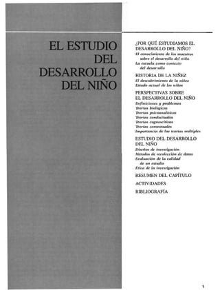 ¿POR QUE ESTUDIAMOS EL
            DESARROLLO DEL NIÑO?
            El conocimiento de los maestros
               sobre el desarrollo del niño
            La escuela como contexto
               del desarrollo

DESARROLL   HISTORIA DE LA NIÑEZ

  DELNIÑ
            El descubrimiento de la niñez
            Estado actual de los niños

            PERSPECTIVAS SOBRE
            EL DESARROLLO DEL NIÑO
            Definiciones y problemas
            Teorías biológicas
            Teorías psicoanalíticas
            Teorías conductuales
            Teorías cognoscitivas
            Teorías contextúales
            Importancia de las teorías múltiples

            ESTUDIO DEL DESARROLLO
            DEL NIÑO
            Diseños de investigación
            Métodos de recolección de datos
            Evaluación de la calidad
              de un estudio
            Ética de la investigación

            RESUMEN DEL CAPÍTULO
            ACTIVIDADES

            BIBLIOGRAFÍA
 