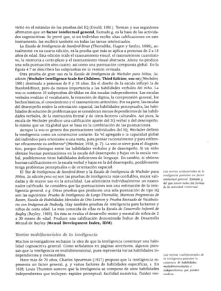 DIFERENCIAS INDIVIDUALES EN EL DESARROLLO COGNOSCITIVO




virtió en el estándar de las pruebas del IQ_(Gould, 1981). Terman y sus seguidores
afirmaron que un factor intelectual general, llamado g, es la base de las activida
des cognoscitivas. Se prevé que, si un individuo recibe altas calificaciones en este
instrumento, las recibirá también en todas las tareas intelectuales.
  La Escala de Inteligencia de Stanford-Binet (Thorndike, Hagen y Sattler, 1986), ac
tualmente en su cuarta edición, es la prueba que más se aplica a personas de 2 a 18
años de edad. Esta edición mide el razonamiento visual, el razonamiento cuantitati
vo, la memoria a corto plazo y el razonamiento visual abstracto. Ahora no produce
una sola puntuación sino cuatro, así como una puntuación compuesta global. En la
figura 4.7 se describen las subpruebas en la versión revisada.
  Otra prueba de gran uso es la Escala de Inteligencia de Wechsler para Niños, 3a.
edición (Wechsler Intelligence Scale for Children. Third Edition, wisc-ra) (Wechsler,
1991) destinada a personas de 8 y 18 años. En el diseño de la escala influyó la de
Stanford-Binet, pero da menos importancia a las habilidades verbales del niño. La
wisc-m contiene 10 subpruebas divididas en dos escalas independientes. Las escalas
verbales evalúan el vocabulario, la retención de dígitos, la comprensión general, los
hechos básicos, el conocimiento y el razonamiento aritmético. Por su parte, las escalas
del desempeño miden la orientación espacial, las habilidades perceptuales, las habi
lidades de solución de problemas que se consideran menos dependientes de las habili
dades verbales, de la instrucción formal y de otros factores culturales. Así pues, la
escala de Wechsler produce una calificación aparte del IQ. verbal y del desempeño,
lo mismo que un IQ.global que se basa en la combinación de las puntuaciones.
  Aunque la wisc-m genera dos puntuaciones individuales del IQ, Wechsler definió
la inteligencia como un constructor unitario. Es "el agregado o la capacidad global
del individuo para orientarse a una meta, para pensar racionalmente y para enfren
tar eficazmente su ambiente" (Wechsler, 1958, p. 7). La wisc-m sirve para el diagnós
tico, porque distingue entre las habilidades verbales y de desempeño. Si un niño
obtiene buenas puntuaciones en la escala del desempeño y bajas en la escala ver
bal, posiblemente tiene habilidades deficientes de lenguaje. En cambio, si obtiene
buenas calificaciones en la escala verbal y bajas en la del desempeño, posiblemente
tenga problemas perceptuales o de orientación espacial.
   El Test de Inteligencia de Stanford-Binet y la Escala de Inteligencia de Wechsler para   Las teorías unifactoriales de la
                                                                                            inteligencia postulan un factor
Niños, 3a.edición (wisc-in) son las pruebas de inteligencia más confiables, mejor vali
                                                                                            intelectual general, llamado g,
dadas y de mayor uso en la actualidad. Las administra individualmente un exami
                                                                                            del que nacen todas las formas
nador calificado. Se considera que las puntuaciones son una estimación de la inte           de la actividad intelectual.
ligencia general, o g. Otras pruebas que producen una sola puntuación de tipo IQ.
son las siguientes: Prueba de Inteligencia de Lorge-Thorndike, Matrices Progresivas de
Raven, Escala de Habilidades Mentales de Otis Lennon y Prueba Revisado de Vocabula
rio con Imágenes de Peábody. Hay también pruebas de inteligencia para lactantes y
niños de corta edad. La más conocida de ellas es la Escala de Desarrollo Infantil de
Bayley (Bayley, 1969). En ésta se evalúa el desarrollo motor y mental de niños de 2
a 30 meses de edad. Produce una calificación denominada índice de Desarrollo
Mental de Bayley (Mental Development índex, IDM).



Jborías nuútifactoruües de la inteligencia

Muchos investigadores rechazan la idea de que la inteligencia constituye una habi
lidad cognoscitiva general. Como señalamos en páginas anteriores, algunos pien
san que la inteligencia es multidimensional, pues representa varias habilidades in
dependientes y mensurables.                                                                 Las teorías multifactoriales de
                                                                                            la inteligencia postulan la
  Hace más de 70 años, Charles Spearman (1927) propuso que la inteligencia re
                                                                                            existencia de habilidades
presenta un factor general, g, y varios factores de habilidades específicas, s. En
                                                                                            multidimensionales e
1938, Louis Thurston sostuvo que la inteligencia se compone de siete habilidades            independientes que pueden
independientes que incluyen: rapidez perceptual, facilidad numérica, fluidez ver-           medirse.
 