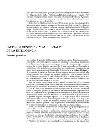 DESARROLLO COGNOSCITIVO




                     edad. La evidencia muestra que algunas puntuaciones pueden fluctuar hasta entre
                     20 y 30 puntos de los 2 a los 17 años de edad (McCall, Applebaum y Hogarty, 1973).
                     Más aún, estos patrones de cambio presentan diferencias individuales. Algunos ni
                     ños muestran aumentos constantes y otros sólo en ciertas edades; luego los cam
                     bios disminuyen con el desarrollo.
                       ¿Están fijos los IQal momento de nacer? De acuerdo con la evidencia disponible,
                     la respuesta a esta pregunta no es simple. Por una parte, la investigación indica que
                     las puntuaciones son bastante estables a partir de los años intermedios de la niñez
                     (Kopp y McCall, 1982). Por otra parte, parece haber una variación considerable en
                     su fluctuación entre la niñez y la adultez. En el momento actual, los investigadores
                     creen que las diferencias individuales en estos patrones del cambio se relacionan
                     con los aspectos del ambiente familiar o escolar del niño. En la siguiente sección
                     examinaremos más a fondo algunas de estas influencias.




FACTORES GENÉTICOS Y AMBIENTALES
DE LA INTELIGENCIA

Factores genéticos

                     Los estudios de gemelos biológicos son una fuente valiosa de información sobre
                     cómo influyen en la inteligencia los factores genéticos y ambientales. En el capítu
                     lo 2, dijimos que los gemelos monocigotos tienen el mismo genotipo y que, en
                     cambio, los gemelos dicigotos nacen de dos óvulos independientes fertilizados al
                     mismo tiempo por distintos espermatozoides. Los investigadores comparan dos pa
                     res de gemelos para estimar la heredibílidad de la inteligencia. La heredibilidad es
                     "la proporción de variancia observada de una conducta que podemos atribuir a las
                     diferencias entre individuos de una población" (Plomin, 1989). La palabra clave de
                     esta definición es población. El índice de heredibilidad es un estadístico que se apli
                     ca a una población y no a un rasgo ni a un individuo (por ejemplo, Susana heredó
                     las habilidades matemáticas de su madre).
                       ¿Qué nos indican los estudios con gemelos sobre la heredibilidad de la inteligencia?
                     Conforme a los datos recientes, 50 por ciento de la variación de la inteligencia en una
                     población puede atribuirse a las diferencias genéticas de los individuos (Plomin, 1990).
                     La tabla 4.3 incluye los resultados de dos investigaciones. Al recorrerla hacia abajo
                     difiere la semejanza genética de las personas. La correlación entre las puntuaciones
                     del IQ.en los gemelos monocigotos es aproximadamente de .86, mientras que la de los
                     dicigotos es de .60 más o menos. Nótese que la correlación entre las puntuaciones de
                     los gemelos dicigotos criados por separado (.72) es mayor que las de los que fueron
                     criados juntos (.60). Cuando se les cría aparte, suelen ser adoptados poco después del
                     nacimiento. Como se les cría en ambientes distintos, este hallazgo ofrece un fuerte
                     respaldo a la hipótesis genética. Como los gemelos no compartieron el mismo ambien
                     te, cualquier semejanza en su inteligencia se deberá a genotipos similares.
                       Aunque los resultados anteriores son convincentes, hay que interpretarlos con
                     cautela. Algunos críticos observan que estos estudios no dan estimaciones seguras
                     de las influencias genéticas. Se supone que los gemelos monocigotos criados por
                     separado viven en ambientes muy diferentes, cuando en realidad pueden ser muy
                     parecidos. Los criterios de adopción establecen ciertas condiciones de vivienda y
                     normas de cuidado. A la mayoría de los niños adoptados se les cría en familias de
                     clase media alta y asisten a escuelas durante sus años de formación. En el Proyecto
                     de Adopción de Colorado, los investigadores descubrieron que las característi-
 