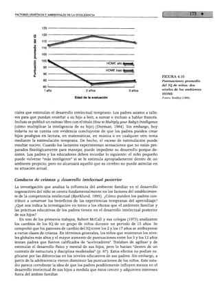FACTORES GENÉTICOS Y AMBIENTALES DE LA INTELIGENCIA




                                                          HOME alto

                                                          HOME bajo

                                                                                             FIGURA 4.10
                                                                                             Puntuaciones promedio
                                                                                             del JQ de niños: dos
                                                                                             niveles de los ambientes
                                                                                             HOME
                                      Edad de la evaluación                                  Fuente: Bradley (1989).




ciales que estimulan el desarrollo intelectual temprano. Los padres asisten a talle
res para que puedan enseñar a su hijo a leer, a sumar e incluso a hablar francés.
Incluso se publicó un exitoso libro con el título How to Multiply your Baby's Intelligence
(cómo multiplicar la inteligencia de su hijo) (Dormán, 1984). Sin embargo, hoy
todavía no se cuenta con evidencia concluyente de que los padres pueden crear
hijos prodigios en lectura, en matemáticas, en música o en cualquier otro tema
mediante la estimulación temprana. De hecho, el exceso de estimulación puede
resultar nocivo. Cuando los lactantes experimentan sensaciones que no están pre
parados fisiológicamente para manejar, puede impedirse su desarrollo porque de
sisten. Los padres y los educadores deben recordar lo siguiente: el niño pequeño
puede volverse "más inteligente" si se le estimula apropiadamente dentro de un
ambiente propicio; pero no alcanzará aquello que su cerebro no puede asimilar en
su situación actual.



Conducta de crianza y desarrollo intelectual posterior

La investigación que analiza la influencia del ambiente familiar en el desarrollo
cognoscitivo del niño se centra fundamentalmente en los factores del establecimien
to de la competencia intelectual (Bjorklund, 1995). ¿Cómo pueden los padres con
tribuir a conservar los beneficios de las experiencias tempranas del aprendizaje?
¿Qué nos indica la investigación en torno a los efectos que el ambiente familiar y
las prácticas educativas de los padres tienen en el desarrollo intelectual posterior
de sus hijos?
   En uno de los primeros trabajos, Robert McCall y sus colegas (1973) analizaron
los cambios de los IQ.de un grupo de niños durante un periodo de 15 años. Se
comprobó que los patrones de cambio del IQ_entre los 2 y los 17 años se atribuyeron
a varias clases de crianza. En términos generales, los niños que mostraron los nive
les globales más altos y el mayor aumento de puntuaciones entre los 3 y los 12 años
tenían padres que fueron calificados de "aceleradores". Trataban de agilizar y de
estimular el desarrollo físico y mental de sus hijos, pero lo hacían "dentro de un
contexto de estructura y disciplina moderadas" (p. 67). Estos efectos no podían ex
plicarse por las diferencias en los niveles educativos de sus padres. Sin embargo, a
partir de la adolescencia vieron disminuir las puntuaciones de los niños. Este estu
dio parece corroborar la idea de que los padres posiblemente influyen menos en el
desarrollo intelectual de sus hijos a medida que éstos crecen y adquieren intereses
fuera del ámbito familiar.
 