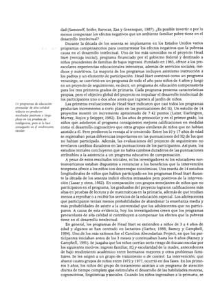 DESARROLLO COGNOSCITIVO




                               dad (Sameroff, Seifer, Barocas, Zax y Greenspan, 1987). ¿Es posible invertir o por lo
                               menos compensar los efectos negativos que un ambiente familiar pobre tiene en el
                               desarrollo intelectual?
                                 Durante la década de los sesenta se implantaron en los Estados Unidos varios
                               programas compensatorios para contrarrestar los efectos negativos que la pobreza
                               causa en el desarrollo intelectual. Uno de los más conocidos es el proyecto Head
                               Start (ventaja inicial), programa financiado por el gobierno federal y destinado a
                               niños procedentes de familias de bajos ingresos. Fundado en 1965, ofrece a los pre-
                               escolares experiencias educacionales intensivas, además de servicios sociales, mé
                               dicos y nutritivos. La mayoría de los programas incluyen asimismo instrucción a
                               los padres y un elemento de participación. Head Start comenzó como un programa
                               veraniego, se convirtió en un programa de todo el año para niños de 4 años y luego
                               en un proyecto de seguimiento, es decir, un programa de educación compensatoria
                               para los tres primeros grados de primaria. Cada programa presenta características
                               propias, pero el objetivo global del proyecto es impulsar el desarrollo intelectual de
                               los participantes uno o dos años antes que ingresen al jardín de niños.
La programas de educación        Las primeras evaluaciones de Head Start indicaron que casi todos los programas
preescolar de alta calidad
                               producían incrementos a corto plazo en las puntuaciones del IQ. Un estudio de 14
todavía no producen
                               proyectos mostró un incremento aproximado de 7.42 puntos (Lazar, Darlington,
resultados positivos a largo
plazo en las pruebas de        Murray, Royce y Snipper, 1982). En los años de preescolar y en el primer grado, los
inteligencia, pero sí lo han   niños que asistieron al programa consiguieron mejores calificaciones en medidas
conseguido en el rendimiento   como el desarrollo cognoscitivo que otros grupos similares de niños que no habían
escolar.
                               asistido a él. Pero perdieron la ventaja al ir creciendo. Entre los 10 y 17 años de edad
                               se registraban pocas diferencias importantes en las puntuaciones del IQ.de los que
                               no habían participado. Además, las evaluaciones del proyecto de seguimiento no
                               revelaron cambios duraderos en las puntuaciones de los participantes. Así pues, los
                               estudios iniciales concluyeron que no había cambios duraderos de las puntuaciones
                               atribuibles a la asistencia a un programa educativo de compensación.
                                 A pesar de estos resultados iniciales, ni los investigadores ni los educadores nor
                               teamericanos estaban dispuestos a renunciar a los beneficios que la intervención
                               temprana ofrece a los niños con desventajas económicas. Una reseña de 14 estudios
                               longitudinales de niños que habían participado en los programas Head Start duran
                               te la década de los sesenta indicó efectos retrasados pero positivos de la interven
                               ción (Lazar y otros, 1982). En comparación con grupos semejantes de niños que no
                               participaron en el programa, los graduados del proyecto lograron calificaciones más
                               altas en pruebas de lectura y de matemáticas en la primaria, además de que tendían
                               menos a reprobar o a recibir los servicios de la educación especial. Los adolescentes
                               que participaron tenían menos probabilidades de abandonar la enseñanza media y
                               más probabilidades de asistir a la universidad que los adolescentes que no partici
                               paron. A causa de esta evidencia, hoy los investigadores creen que los programas
                               preescolares de alta calidad sí contribuyen a compensar los efectos que la pobreza
                               tiene en el desarrollo intelectual.
                                 En general, los programas de Head Start se extienden a niños de 3 a 4 años de
                               edad y algunos se han centrado en lactantes (Garber, 1988; Ramey y Campbell,
                               1984). Uno de los más exitosos fue el Carolina Abecedarian Project, en que los par
                               ticipantes iniciaban antes de los 3 meses y continuaban hasta los 8 años (Ramey y
                               Campbell, 1991). Se juzgaba que los niños corrían serio riesgo de fracaso escolar por
                               los siguientes motivos: ingreso familiar, IQ_y escolaridad de la madre, antecedentes
                               de bajo rendimiento académico entre hermanos mayores y otros problemas fami
                               liares. Se les asignó a un grupo de tratamiento o de control. La intervención, que
                               abarcó cuatro grupos de niños entre 1972 y 1977, ocurrió en dos fases. En los prime
                               ros 5 años, los niños del grupo de tratamiento asistían a un programa de atención
                               diurna de tiempo completo que estimulaba el desarrollo de las habilidades motoras,
                               cognoscitivas, lingüísticas y sociales. Cuando los niños ingresaban a la primaria, se
 