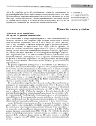VARIACIONES DE LAS HABILIDADES INTELECTUALES Y EL LOGRO ACADÉMICO




citivas. En esta última sección del capítulo vamos a reseñar las investigaciones re-    Es probable que las
cientes dedicadas a las diferencias étnicas y sexuales que se observan en ellas. Tam-   variaciones étnicas y sexuales
bien expondremos brevemente algunas explicaciones de las diferencias que se han         en las haMidades intelectuales
observado. La explicación genética cuenta con poca evidencia concluyente, aunque        ipetnZTs^llT^y
en muchas investigaciones se registran las diferencias étnicas y sexuales en las        a las condiciones culturales.
puntuaciones conseguidas por los niños en pruebas estandarizadas.




                                                                    Diferencias raciales y étnicas

Diferencias en las puntuaciones
del IQ y de las pruebas estandarizadas

Con el término raza se designa un grupo de personas, como los afroamericanos, los
asiáticos o los blancos "que comparten rasgos de origen biológico que se definen
como socialmente importantes": color de la piel o textura del cabello (Macionis,
1991, p. 308). En cambio, la etnicidad designa un grupo de personas que compar
ten una nacionalidad, un legado cultural y una lengua, como los japoneses, los
chinos, los cubanos o los mexicanos. Según vimos en el capítulo 1, la composición
étnica y racial de las escuelas norteamericanas ha venido cambiando rápidamente.
Una tercera parte de los estudiantes de las escuelas públicas de ese país pertenece
rán a un grupo étnico en el año 2000. Esa tendencia influirá profundamente en la
educación del futuro. La investigación indica lo siguiente: prácticamente en todas
las pruebas de habilidades cognoscitivas los niños provenientes de varios grupos
étnicos y raciales obtienen calificaciones mucho más bajas que sus compañeros
angloamericanos.
   En general, las primeras investigaciones se concentraron en las diferencias ra
ciales de las puntuaciones obtenidas en las pruebas del IQ_y del aprovechamiento.
En promedio, los niños afroamericanos reciben calificaciones de 15 a 20 puntos por
debajo de los niños de raza blanca (Hall y Kaye, 1980). Las diferencias se observan
a los 3 años de edad y permanecen constantes hasta la adultez (Brody, 1992). En un
ambiente pobre, las diferencias raciales aumentan con la edad, a medida que los
niños afroamericanos se van rezagando respecto a sus compañeros blancos (Jensen,
1973). A este fenómeno se le llama efecto de déficit acumulativo, pero no se
observa en todos los estudios (Brody, 1992).
  De acuerdo con la investigación más reciente, la brecha del desempeño entre las
dos razas ha ido reduciéndose. Según un estudio (Jones, 1984), el desempeño en la
lectura y en las matemáticas medidos por la National Assessment of Educational
Progress mostró una disminución en la diferencia entre 1971 y 1980 en las edades
que se evaluaron (9, 13 y 17 años). La reducción se debe a los aumentos del nivel
promedio de desempeño de los estudiantes afroamericanos. Las subpruebas verba
les y cuantitativas del Test de Aptitudes Académicas (taa), que se administra a alum
nos del último año de enseñanza media, muestra también una reducción de la bre
cha en los últimos 25 años. En este caso, la reducción se debe a que ha disminuido
el desempeño de los estudiantes blancos y ha mejorado el de los afroamericanos.
   Aparte de las diferencias raciales, se observan grandes divergencias entre los
grupos étnicos en las pruebas de las habilidades cognoscitivas. La tabla 4.5 incluye
las tendencias en las puntuaciones de dominio de la lectura, de las matemáticas y
de las ciencias en alumnos blancos, afroamericanos e hispanos de 9, 13 y 17 años
durante el periodo comprendido entre 1970 y 1990. De 1973 a 1980, los dos últimos
grupos han logrado grandes avances en matemáticas y han cambiado poco las pun
tuaciones de los estudiantes de raza blanca. Las diferencias étnicas en la habilidad
lectora se redujeron entre 1970 y 1990, pero permanecen en las relacionadas con la
 