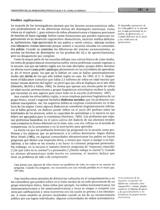 VARIACIONES DE LAS HABILIDADES INTELECTUALES Y EL LOGRO ACADÉMICO




Posibles explicaciones

La mayoría de los investigadores piensan que los factores socioeconómicos influ            El desarrollo cognoscitivo de
yen profundamente en las diferencias étnicas del desempeño intelectual. Como               los niños pobres se ve afectado
                                                                                           por la baja escolaridad de los
vimos en el capítulo 1, gran número de niños afroamericanos e hispanos provienen
                                                                                           padres, la desnutrición, el
de familias de bajos ingresos. Sufren varias limitaciones que pueden repercutir ne         cuidado deficiente de la salud
gativamente en su desarrollo cognoscitivo: desnutrición, atención médica deficien          y las condiciones de
te, apiñamiento, baja escolaridad de sus padres y estrés crónico. Además reciben           apiñamiento.

una educación menos esmerada porque asisten a escuelas situadas en comunida
des pobres. Cuando se controlan las diferencias del entorno socioeconómico, se
acortan las brechas de desempeño en las pruebas del IQ. y de aprovechamiento,
pero no desaparecen por completo.
   Como la mayor parte de las escuelas reflejan una cultura blanca de clase media,
los niños de grupos étnicos minoritarios sufren varios problemas cuando ingresan a
la escuela. Los que no hablan inglés son los más afectados, porque deben dominar
un idioma nuevo para poder participar plenamente en las actividades de aprendiza
je. En el tercer grado, los que ya lo hablan en casa se hallan aproximadamente
medio año detrás de los que sólo hablan inglés en casa. En 1992, el U. S. Depart-
ment of Education comunicó que había 2.3 millones de niños en edad escolar que
tenían "escaso dominio del inglés"; se prevé que esa cifra se duplique en el año 2020
(Natriello, McDill y Pallas, 1990). Se estima que apenas una tercera parte de niños
en edad escolar pertenecientes a grupos lingüísticos minoritarios reciben la ayuda
que necesitan en este aspecto para tener éxito en la escuela (LaFontaine, 1987).
  Aun cuando los niños hablen inglés, a veces emplean patrones lingüísticos de un
grupo étnico, social o regional llamados dialectos sociales, que los profesores con
sideran inaceptables. Así, los negativos dobles se emplean comúnmente en el dia
lecto de los negros. Como algunos dialectos se consideran lingüísticamente inferio
res al habla general, un dialecto puede influir en el juicio del profesor sobre las
habilidades de los alumnos, sobre su capacidad de aprendizaje y la manera en que
deben ser agrupados para la enseñanza (Harrison, 1985). Los profesores que espe
ran problemas basándose en el juicio acerca del dialecto de sus alumnos tienden
más a tratarlos en forma diferente en la clase; esto, a su vez, influye en el sentido de
competencia, en la autoestima y en la motivación para aprender.
  La forma en que los profesores formulan las preguntas en la escuela causa pro
blemas a los alumnos que no pertenecen a la cultura dominante. Según Shirley
Brice Heath (1983), en algunas comunidades afroamericanas los padres no hacen
preguntas que tienen una respuesta obvia, a menos que vayan a castigar a su hijo.
Además, a los niños se les enseña a no hacer ni contestar preguntas personales.
Sin embargo, en la escuela el maestro formula preguntas de "respuesta conocida"
("¿De qué color es tu camisa?") o personales ("¿Dónde trabaja tu mamá?"). Cuando
un alumno afroamericano tarda mucho en contestar, el maestro deduce que
tiene un problema de oído o de comprensión.


  Casi pienso que algunos de ellos tienen un problema de oído; es como si no oyeran mi
  pregunta. Cuando les pregunto, me encuentro con una mirada perdida en el vacío (pp.
  107-108).



  Hay muchos otros ejemplos de diferencias culturales en el comportamiento y en            Si los profesores de las
                                                                                           mayorías interpretan las
las costumbres que pueden influir en el éxito escolar de un niño proveniente de un
                                                                                           diferencias culturales como
grupo minoritario étnico. Estos niños (por ejemplo, los indios norteamericanos, los
                                                                                           inaceptables o "raras", pueden
mexicanoamericanos y los asiaticoamericanos) a veces se niegan a competir con              ocasionar problemas de ajuste
otros por calificaciones y otros incentivos con los cuales se premia a los estudian        y de aprovechamiento a los

tes. A veces también se sienten incómodos cuando se les da un reconocimiento               estudiantes de grupos étnicos
                                                                                           minoritarios.
público por sus logros individuales. Algunas comunidades de indios norteamerica-
 
