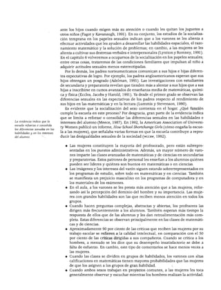 DESARROLLO COGNOSCITIVO




                                  ante los hijos cuando exigen más su atención o cuando les quitan los juguetes a
                                  otros niños (Fagot y Kavanaugh, 1991). En su conjunto, los estudios de la socializa
                                  ción temprana en los papeles sexuales indican que a los varones se les alienta a
                                  efectuar actividades que les ayuden a desarrollar las habilidades espaciales, el razo
                                  namiento matemático y la solución de problemas; en cambio, a las mujeres se les
                                  alienta a cultivar sus destrezas verbales e interpersonales (Lyntton y Romney, 1991).
                                  En el capítulo 6 volveremos a ocuparnos de la socialización en los papeles sexuales;
                                  entre otras cosas, trataremos de las condiciones familiares que impulsan al niño a
                                  adquirir actitudes sexuales menos estereotipadas.
                                    Por lo demás, los padres norteamericanos comunican a sus hijos e hijas diferen
                                  tes expectativas de logro. Por ejemplo, los padres angloamericanos esperan que sus
                                  hijos obtengan un posgrado (Adelman, 1991). Las investigaciones con estudiantes
                                  de secundaria y preparatoria revelan que tienden más a alentar a sus hijos que a sus
                                  hijas a inscribirse en cursos avanzados de enseñanza media de matemáticas, quími
                                  ca y física (Eccles, Jacobs y Harold, 1991). Ya desde el primer grado se observan las
                                  diferencias sexuales en las expectativas de los padres respecto al rendimiento de
                                  sus hijos en las matemáticas y en la lectura (Lummis y Stevenson, 1990).
                                    Es evidente que la socialización del sexo comienza en el hogar. ¿Qué función
                                  cumple la escuela en este proceso? Por desgracia, gran parte de la evidencia indica
                                  que se limita a reforzar o consolidar las diferencias sexuales en las habilidades e
La evidencia indica que la
                                  intereses del alumno (Meece, 1987). En 1992, la American Association of Universi-
escuela refuerza o consolida
                                  ty Women publicó un informe, How School Shortchange Girls (cómo engaña la escue
las diferencias sexuales en las
habilidades y en los intereses    la a las mujeres), que señalaba varias formas en que la escuela contribuye a repro
del alumno.                       ducir las desigualdades sexuales de la sociedad (wccrw, 1992).


                                    ♦ Las mujeres constituyen la mayoría del profesorado, pero están subrepre-
                                       sentadas en los puestos administrativos. Además, un mayor número de varo
                                       nes imparte las clases avanzadas de matemáticas y de ciencias en secundarias
                                       y preparatorias. Estos patrones de personal les enseñan a los alumnos quiénes
                                       pueden ser líderes y quiénes son buenos en matemáticas o en ciencias.
                                    ♦ Las imágenes y los intereses del varón siguen estando sobrerrepresentados en
                                       los programas de estudio, sobre todo en matemáticas y en ciencias. También
                                       se manifiesta un prejuicio masculino en los programas de computadora y en
                                       los materiales de los exámenes.
                                    ♦ En el aula, a los varones se les presta más atención que a las mujeres, refor
                                       zando así la percepción del dominio del hombre y su importancia. Las muje
                                       res con grandes habilidades son las que reciben menos atención en todos los
                                       grupos.

                                    ♦ Cuando hacen preguntas complejas, abstractas y abiertas, los profesores las
                                       dirigen más frecuentemente a los alumnos. También esperan más tiempo la
                                       respuesta de ellos que de las alumnas y les dan retroalimentación más com
                                       pleta. Estas diferencias se observan principalmente en las clases de matemáti
                                       cas y de ciencias.
                                    ♦ Aproximadamente 90 por ciento de las críticas que reciben las mujeres por su
                                       trabajo escolar se refieren a la calidad intelectual, en comparación con el 50
                                       por ciento de las críticas dirigidas a sus compañeros. Cuando se critica a los
                                       hombres, a menudo se les dice que su desempeño insatisfactorio se debe a
                                       falta de esfuerzo. En cambio, este tipo de comentarios se hace menos veces a
                                       las mujeres.
                                    ♦ Cuando las clases se dividen en grupos de habilidades, los varones con altas
                                       calificaciones en matemáticas tienen mayores probabilidades que las mujeres
                                       de que los asignen a los grupos de gran habilidad.
                                    ♦ Cuando ambos sexos trabajan en proyectos comunes, a las mujeres les toca
                                       generalmente observar y escuchar mientras los hombres realizan la actividad.
 