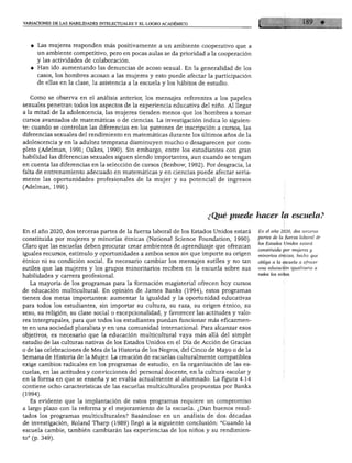 VARIACIONES DE LAS HABILIDADES INTELECTUALES Y EL LOGRO ACADÉMICO




     Las mujeres responden más positivamente a un ambiente cooperativo que a
     un ambiente competitivo, pero en pocas aulas se da prioridad a la cooperación
     y las actividades de colaboración.
     Han ido aumentando las denuncias de acoso sexual. En la generalidad de los
     casos, los hombres acosan a las mujeres y esto puede afectar la participación
     de ellas en la clase, la asistencia a la escuela y los hábitos de estudio.


  Como se observa en el análisis anterior, los mensajes referentes a los papeles
sexuales penetran todos los aspectos de la experiencia educativa del niño. Al llegar
a la mitad de la adolescencia, las mujeres tienden menos que los hombres a tomar
cursos avanzados de matemáticas o de ciencias. La investigación indica lo siguien
te: cuando se controlan las diferencias en los patrones de inscripción a cursos, las
diferencias sexuales del rendimiento en matemáticas durante los últimos años de la
adolescencia y en la adultez temprana disminuyen mucho o desaparecen por com
pleto (Adelman, 1991; Oakes, 1990). Sin embargo, entre los estudiantes con gran
habilidad las diferencias sexuales siguen siendo importantes, aun cuando se tengan
en cuenta las diferencias en la selección de cursos (Benbow, 1992). Por desgracia, la
falta de entrenamiento adecuado en matemáticas y en ciencias puede afectar seria
mente las oportunidades profesionales de la mujer y su potencial de ingresos
(Adelman, 1991).




                                                                       ¿Qué puede hacer la escuela?

En el año 2020, dos terceras partes de la fuerza laboral de los Estados Unidos estará    En el año 2020, dos terceras
                                                                                         partes de la fuerza laboral de
constituida por mujeres y minorías étnicas (National Science Foundation, 1990).
                                                                                         los Estados Unidos estará
Claro que las escuelas deben procurar crear ambientes de aprendizaje que ofrezcan
                                                                                         constituida por mujeres y
iguales recursos, estímulo y oportunidades a ambos sexos sin que importe su origen       minorías étnicas, hecho que
étnico ni su condición social. Es necesario cambiar los mensajes sutiles y no tan        obliga a la escuela a ofrecer

sutiles que las mujeres y los grupos minoritarios reciben en la escuela sobre sus        una educación igualitaria a
                                                                                         todos los niños.
habilidades y carrera profesional.
   La mayoría de los programas para la formación magisterial ofrecen hoy cursos
de educación multicultural. En opinión de James Banks (1994), estos programas
tienen dos metas importantes: aumentar la igualdad y la oportunidad educativas
para todos los estudiantes, sin importar su cultura, su raza, su origen étnico, su
sexo, su religión, su clase social o excepcionalidad, y favorecer las actitudes y valo
res intergrupales, para que todos los estudiantes puedan funcionar más eficazmen
te en una sociedad pluralista y en una comunidad internacional. Para alcanzar esos
objetivos, es necesario que la educación multicultural vaya más allá del simple
estudio de las culturas nativas de los Estados Unidos en el Día de Acción de Gracias
o de las celebraciones de Mes de la Historia de los Negros, del Cinco de Mayo o de la
Semana de Historia de la Mujer. La creación de escuelas culturalmente compatibles
exige cambios radicales en los programas de estudio, en la organización de las es
cuelas, en las actitudes y convicciones del personal docente, en la cultura escolar y
en la forma en que se enseña y se evalúa actualmente al alumnado. La figura 4.14
contiene ocho características de las escuelas multiculturales propuestas por Banks
(1994).
   Es evidente que la implantación de estos programas requiere un compromiso
a largo plazo con la reforma y el mejoramiento de la escuela. ¿Dan buenos resul
tados los programas multiculturales? Basándose en un análisis de dos décadas
de investigación, Roland Tharp (1989) llegó a la siguiente conclusión: "Cuando la
escuela cambie, también cambiarán las experiencias de los niños y su rendimien
to" (p. 349).
 