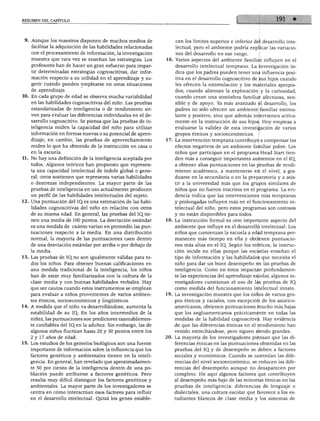 RESUMEN DEL CAPITULO




   Aunque los maestros disponen de muchos medios de               cen los límites superior e inferior del desarrollo inte
    facilitar la adquisición de las habilidades relacionadas      lectual, pero el ambiente podría explicar las variacio
    con el procesamiento de información, la investigación         nes del desarrollo en ese rango.
    muestra que rara vez se enseñan las estrategias. Los       16. Varios aspectos del ambiente familiar influyen en el
    profesores han de hacer un gran esfuerzo para impar           desarrollo intelectual temprano. La investigación in
    tir determinadas estrategias cognoscitivas, dar infor         dica que los padres pueden tener una influencia posi
    mación respecto a su utilidad en el aprendizaje y su          tiva en el desarrollo cognoscitivo de sus hijos cuando
    gerir cuándo pueden emplearse en otras situaciones            les ofrecen la estimulación y los materiales apropia
    de aprendizaje.                                               dos; cuando alientan la exploración y la curiosidad;
    En cada grupo de edad se observa mucha variabilidad           cuando crean una atmósfera familiar afectuosa, sen
    en las habilidades cognoscitivas del niño. Las pruebas        sible y de apoyo. Ya más avanzado el desarrollo, los
    estandarizadas de inteligencia o de rendimiento sir           padres no sólo ofrecen un ambiente familiar estimu
    ven para evaluar las diferencias individuales en el de        lante y positivo, sino que además intervienen activa
    sarrollo cognoscitivo. Se piensa que las pruebas de in         mente en la instrucción de sus hijos. Hoy empieza a
    teligencia miden la capacidad del niño para utilizar           evaluarse la validez de esta investigación de varios
    información en formas nuevas o su potencial de apren          grupos étnicos y socioeconómicos.
    dizaje; en cambio, las pruebas de aprovechamiento          17. La intervención temprana contribuye a compensar los
    miden lo que ha obtenido de la instrucción en casa o           efectos negativos de un ambiente familiar pobre. Los
    en la escuela.                                                 niños que participan en el programa Head Start tien
    No hay una definición de la inteligencia aceptada por          den más a conseguir importantes aumentos en el IQ,
    todos. Algunos teóricos han propuesto que represen             a obtener altas puntuaciones en las pruebas de rendi
    ta una capacidad intelectual de índole global o gene           miento académico, a mantenerse en el nivel, a gra
    ral; otros sostienen que representa varias habilidades         duarse en la secundaria o en la preparatoria y a asis
    o destrezas independientes. La mayor parte de las              tir a la universidad más que los grupos similares de
    pruebas de inteligencia en uso actualmente producen            niños que no fueron inscritos en el programa. La evi
    un perfil de las habilidades intelectuales del sujeto.         dencia indica que las intervenciones más tempranas
  . Una puntuación del IQ.es una estimación de las habi            y prolongadas influyen más en el funcionamiento in
    lidades cognoscitivas del niño en relación con otros           telectual del niño, pero estos programas son costosos

    de su misma edad. En general, las pruebas del IQ. tie          y no están disponibles para todos.
    nen una media de 100 puntos. La desviación estándar        18. La instrucción formal es otro importante aspecto del
    es una medida de cuánto varían en promedio las pun             ambiente que influye en el desarrollo intelectual. Los
    tuaciones respecto a la media. En una distribución             niños que comienzan la escuela a edad temprana per
    normal, la mayoría de las puntuaciones caen dentro             manecen más tiempo en ella y obtienen puntuacio
    de una desviación estándar por arriba o por debajo de          nes más altas en el IQ. Según los teóricos, la instruc
    la media.                                                      ción incide en ellas porque las escuelas enseñan el
   . Las pruebas de IQ. no son igualmente válidas para to          tipo de información y las habilidades que necesita el
    dos los niños. Para obtener buenas calificaciones en           niño para dar un buen desempeño en las pruebas de
    una medida tradicional de la inteligencia, los niños           inteligencia. Como en éstos impactan profundamen
    han de estar muy familiarizados con la cultura de la           te las experiencias del aprendizaje escolar, algunos in
    clase media y con buenas habilidades verbales. Hay             vestigadores cuestionan el uso de las pruebas de IQ
    que ser cautos cuando estos instrumentos se emplean            como medida del funcionamiento intelectual innato.
    para evaluar a niños provenientes de varios ambien         19. La investigación muestra que los niños de varios gru
     tes étnicos, socioeconómicos y lingüísticos.                  pos étnicos y raciales, con excepción de los asiático-
   . A medida que el niño va desarrollándose, aumenta la           americanos, obtienen puntuaciones mucho más bajas
    estabilidad de su IQ. En los años intermedios de la            que los angloamericanos prácticamente en todas las
    niñez, las puntuaciones son predictores razonablemen           medidas de la habilidad cognoscitiva. Hay evidencia
    te confiables del IQen la adultez. Sin embargo, las de         de que las diferencias étnicas en el rendimiento han
    algunos niños fluctúan hasta 20 y 30 puntos entre los          venido estrechándose, pero siguen siendo grandes.
     2 y 17 años de edad.                                      20. La mayoría de los investigadores piensan que las di
   . Los estudios de los gemelos biológicos son una fuente         ferencias étnicas en las puntuaciones obtenidas en las
    importante de información sobre la influencia que los          pruebas del IQ y de desempeño se deben a factores
    factores genéticos y ambientales tienen en la inteli           sociales y económicos. Cuando se controlan las dife
    gencia. En general, han revelado que aproximadamen             rencias del nivel socioeconómico, se reducen las dife
    te 50 por ciento de la inteligencia dentro de una po           rencias del desempeño aunque no desaparecen por
    blación puede atribuirse a factores genéticos. Pero            completo. He aquí algunos factores que contribuyen
    resulta muy difícil distinguir los factores genéticos y        al desempeño más bajo de las minorías étnicas en las
    ambientales. La mayor parte de los investigadores se           pruebas de inteligencia: diferencias de lenguaje o
    centra en cómo interactúan esos factores para influir          dialectales, una cultura escolar que favorece a los es
    en el desarrollo intelectual. Quizá los genes estable          tudiantes blancos de clase media y los sistemas de
 