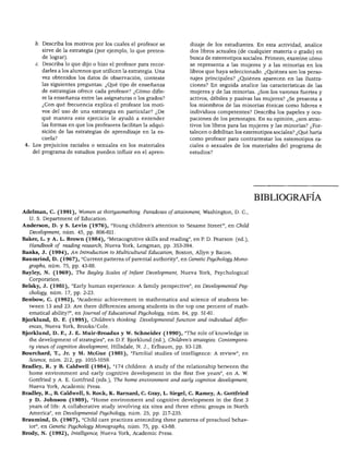 BIBLIOGRAFÍA




     b. Describa los motivos por los cuales el profesor se           dizaje de los estudiantes. En esta actividad, analice
       sirve de la estrategia (por ejemplo, lo que preten            dos libros actuales (de cualquier materia o grado) en
       de lograr).                                                   busca de estereotipos sociales. Primero, examine cómo
     c. Describa lo que dijo o hizo el profesor para recor           se representa a las mujeres y a las minorías en los
       darles a los alumnos que utilicen la estrategia. Una          libros que haya seleccionado. ¿Quiénes son los perso
       vez obtenidos los datos de observación, conteste              najes principales? ¿Quiénes aparecen en las ilustra
       las siguientes preguntas: ¿Qué tipo de enseñanza              ciones? En seguida analice las características de las
       de estrategias ofrece cada profesor? ¿Cómo difie              mujeres y de las minorías. ¿Son los varones fuertes y
       re la enseñanza entre las asignaturas o los grados?           activos, débiles y pasivas las mujeres? ¿Se presenta a
       ¿Con qué frecuencia explica el profesor los moti              los miembros de las minorías étnicas como líderes e
       vos del uso de una estrategia en particular? ¿De              individuos competentes? Describa los papeles y ocu
       qué manera este ejercicio le ayudó a entender                 paciones de los personajes. En su opinión, ¿son atrac
       las formas en que los profesores facilitan la adqui           tivos los libros para las mujeres y las minorías? ¿For
        sición de las estrategias de aprendizaje en la es            talecen o debilitan los estereotipos sociales? ¿Qué haría
        cuela?                                                       como profesor para contrarrestar los estereotipos ra
    Los prejuicios raciales o sexuales en los materiales             ciales o sexuales de los materiales del programa de
    del programa de estudios pueden influir en el apren              estudios?




                                                                                                 BIBLIOGRAFÍA

Adelman, C. (1991), Women at thirtysomething. Paradoxes of attainment, Washington, D. C,
   U. S. Department of Education.
Anderson, D. y S. Levin (1976), "Young children's attention to 'Sesame Street'", en Child
   Development, núm. 45, pp. 806-811.
Baker, L. y A. L. Brown (1984), "Metacognitive skills and reading", en P. D. Pearson (ed.),
   Handbook of reading research, Nueva York, Longman, pp. 353-394.
Banks, J. (1994), An Introduction to Multicultural Education, Bostón, Allyn y Bacon.
Baumrind, D. (1967), "Current patterns of parental authority", en GeneticPsychology Mono-
   graphs, núm. 75, pp. 43-88.
Bayley, N. (1969), The Bayley Scales of Infant Development, Nueva York, Psychological
   Corporation.
Belsky, J. (1981), "Early human experience: A family perspective", en Developmental Psy
   chology, núm. 17, pp. 2-23.
Benbow, C. (1992), "Academic achievement in mathematics and science of students be-
  tween 13 and 23: Are there differences among students in the top one percent of math-
   ematical ability?", en Journal of Educational Psychology, núm. 84, pp. 51-61.
Bjorklund, D. F. (1995), Children's thinking. Developmental function and individual differ
   ences, Nueva York, Brooks/Cole.
Bjorklund, D. F., J. E. Muir-Broadus y W. Schneider (1990), "The role of knowledge in
   the development of strategies", en D.F. Bjorklund (ed.), Children's strategies: Contempora-
  ry views of cognitive development, Hillsdale, N. J., Erlbaum, pp. 93-128.
Bourchard, T., Jr. y M. McGue (1981), "Familial studies of intelligence: A review", en
   Science, núm. 212, pp. 1055-1059.
Bradley, R. y B. Caldwell (1984), "174 children: A study of the relationship between the
   home environment and early cognitive development in the first five years", en A. W.
   Gottfried y A. E. Gottfried (eds.), The home environment and early cognitive development,
   Nueva York, Academic Press.
Bradley, R., B. Caldwell, S. Rock, K. Barnard, C. Gray, L. Siegel, C. Ramey, A. Gottfried
   y D. Johnson (1989), "Home environment and cognitive development in the first 3
   years of Ufe: A collaborative study involving six sites and three ethnic groups in North
   América", en Developmental Psychology, núm. 25, pp. 217-235.
Braumind, D. (1967), "Child care practices anteceding three patterns of preschool behav-
   ior", en Genetic Psychology Monographs, núm. 75, pp. 43-88.
Brody, N. (1992), Intelligence, Nueva York, Academic Press.
 