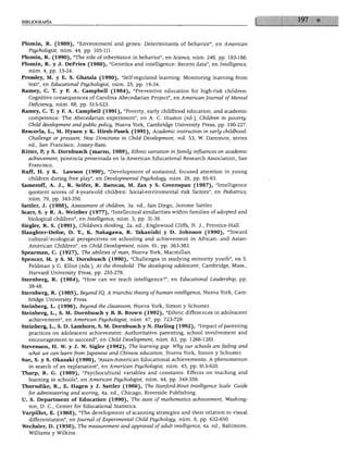 BIBLIOGRAFÍA




 lomin, R. (1989), "Environment and genes: Determinants of behavior", en Ameñcan
  Psychologist, núm. 44, pp. 105-111.
Plomin, R. (1990), "The role of inheritance in behavior", en Sríence, núm. 248, pp. 183-188.
Plomin, R. y J. DeFries (1980), "Genetics and intelligence: Recent data", en Intelligence,
   núm. 4, pp. 15-24.
Pressley, M. y E. S. Ghatala (1990), "Self-regulated learning: Monitoring learning from
  text", en Educationál Psychologist, núm. 25, pp. 19-34.
Ramey, C. T. y F. A. Campbell (1984), "Preventive education for high-risk children:
   Cognitive consequences of Carolina Abecedarian Project", en Ameñcan Joumal of Mental
  Deficiency, núm. 88, pp. 515-523.
Ramey, C. T. y F. A. Campbell (1991), "Poverty, early childhood education, and academic
   competence: The Abecedarian experiment", en A. C. Huston (ed.), Children in poverty:
   Child development and public policy, Nueva York, Cambridge University Press, pp. 190-227.
Rescorla, L., M. Hyson y K. Hirsh-Pasek (1991), Academic instruction in early childhood:
   Challenge or pressure, New Directions in Child Development, vol. 53, W. Dammon, series
   ed., San Francisco, Jossey-Bass.
Ritter, P, y S. Dornbusch (marzo, 1989), Ethnic variation infamily influences on academic
   achievement, ponencia presentada en la American Educationál Research Association, San
   Francisco.
RufT, H. y K.    Lawson (1990), "Development of sustained, focused attention in young
   children during free play", en Developmental Psychology, núm. 26, pp. 85-93.
Sameroff, A. J., R. Seifer, R. Barocas, M. Zax y S. Greenspan (1987), "Intelligence
   quotient scores of 4-years-old children: Social-enviromental risk factors", en Pediatrics,
   núm. 79, pp. 343-350.
Sattler, J. (1988), Assessment of children, 3a. ed., San Diego, Jerome Sattler.
Scarr, S. y R. A. Weinber (1977), "Intellectual similarities within families of adopted and
   biological children", en Intelligence, núm. 3, pp. 31-39.
Siegler, R. S. (1991), Children's thinking, 2a. ed., Englewood Cliffs, N. J., Prentice-Hall.
Slaughter-Defoe, D. T., K. Nakagawa, R. Takanishi y D. Johnson (1990), "Tbward
   cultural/ecological perspectives on schooling and achievement in African- and Asian-
   American Children", en Child Development, núm. 61, pp. 363-383.
Spearman, C. (1927), The abilities ofman, Nueva York, Macmillan.
Spencer, M. y S. M. Dornbusch (1990), "Challenges in studying minority youth", en S.
   Feldman y G. Elliot (eds.), At the threshold: The developing adolescent, Cambridge, Mass.,
   Harvard University Press, pp. 255-276.
Sternberg, R. (1984), "How can we teach intelligence?", en Educationál Leadership, pp.
   38-48.
Sternberg, R. (1985), Beyond ÍQ. A triarchic theory of human intelligence, Nueva York, Cam
   bridge University Press.
Steinberg, L. (1996), Beyond the classroom, Nueva York, Simón y Schuster.
Steinberg, L., S. M. Dornbusch y B. B. Brown (1992), "Ethnic differences in adolescent
   achievement", en American Psychologist, núm. 47, pp. 723-729.
Steinberg, L., S. D. Lamborn, S. M. Dornbusch y N. Darling (1992), "Impact of parenting
   practices on adolescent achievement: Authoritative parenting, school involvement and
   encouragement to succeed", en Child Development, núm. 63, pp. 1266-1281.
Stevenson, H. W. y J. W. Sigler (1992), The learning gap: Why our schools are failing and
   what we can leam from ¡apáñese and Chínese education, Nueva York, Simón y Schuster.
Sue, S. y S. Okazaki (1990), "Asian-American Educationál achievements: A phenomenon
   in search of an explanation", en American Psychologist, núm. 45, pp. 913-920.
Tharp, R. G. (1989), "Psychocultural variables and constants: Effects on teaching and
   learning in schools", en American Psychologist, núm. 44, pp. 349-359.
Thorndike, R., E. Hagen y J. Sattler (1986), The Stanford-Binet Intelligence Scale: Guide
  for administering and scoring, 4a. ed., Chicago, Riverside Publishing.
U. S. Department of Education (1990), The state of maihematics achievement, Washing
   ton, D. C, Center for Educationál Statistics.
Vurpillot, E. (1968), "The development of scanning strategies and their relation to visual
   differentiation", en Joumal of Experimental Child Psychology, núm. 6, pp. 632-650.
Wechsler, D. (1958), The measurement and appraisal of adult intelligence, 4a. ed., Baltimore,
   Williams y Wilkins.
 