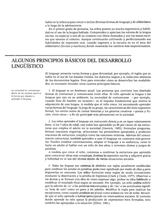 DESARROLLO DEL LENGUAJE Y ALFABETISMO




                                  habla en la infancia para crecer e incluir diversas formas de lenguaje y de alfabetismo
                                  a lo largo de la adolescencia.
                                     En el primer grado de primaria, los niños poseen ya mucha experiencia y habili
                                  dad en el uso de la lengua hablada. Comprenden y aprecian los valores de la lengua
                                  escrita, en especial a raíz de su contacto con libros ilustrados y con los textos escri
                                  tos que saturan el entorno. Aunque continuarán cultivando y perfeccionando sus
                                  habilidades de expresión oral, cuando ingresen a la escuela es en el área del
                                  alfabetismo (lectura y escritura) donde mostrarán los cambios más impresionantes.




ALGUNOS PRINCIPIOS BÁSICOS DEL DESARROLLO
LINGÜÍSTICO
                                  El lenguaje presenta varias formas y gran diversidad; por ejemplo, el inglés que se
                                  habla en el sur de los Estados Unidos, los dialectos negros y la redacción abstracta
                                  de los documentos legales. Pero para entender cómo se desarrollan las modalida
                                  des, es necesario recordar unos cuantos principios básicos.

La necesidad de comunicarse          1. El lenguaje es un fenómeno social. Las personas que conviven han diseñado
dentro de un contexto social es
                                  formas de interactuar y comunicarse entre ellas. El niño aprende la lengua o las
la fuerza que impulsa a
                                  lenguas que oye en su ambiente. La necesidad de comunicarse              —por ejemplo,
aprender el lenguaje.
                                  cuando llora de hambre un lactante— es el impulso fundamental que motiva la
                                  adquisición de una lengua. A medida que el niño crece, irá necesitando aprender
                                  varias formas del lenguaje: la jerga de su grupo, las características del texto expositivo
                                  formal, los estilos orales de contar historias y los géneros creativos —poesía y fic
                                  ción, entre otros— a fin de participar más plenamente en la sociedad.


                                     2. Los niños aprenden el lenguaje sin instrucción directa y en un lapso relativamente
                                  breve. A los 7 años de edad, casi todos han aprendido ya 90 por ciento de las estruc
                                  turas que emplea el adulto en la sociedad (Daniels, 1985). Formulan preguntas,
                                  forman oraciones negativas, seleccionan los pronombres apropiados y producen
                                  oraciones de estructura compleja como las oraciones relativas. Además del conoci
                                  miento estructural, también aprenden a usar el lenguaje en contextos más genera
                                  les. Pueden entablar conversaciones, adaptar el lenguaje a su audiencia, como lo
                                  haría un adulto al hablar con un niño de dos años, e inventan chistes y juegos de
                                  palabras.
                                    A medida que crece el niño, comienza a combinar la estructura que aprendió
                                  para comunicar ideas más complejas, domina la expresión escrita y adquiere gracia
                                  y habilidad en el uso del idioma dentro de varias situaciones sociales.


                                    3. Tbdas las lenguas son sistemas de símbolos con reglas socialmente establecidas
                                  para combinar los sonidos en palabras, para crear significado por medio de ellas y para
                                  disponerlas en oraciones. Los niños formulan estas reglas de modo inconsciente
                                  mediante la observación y la prueba de hipótesis (Clark y Clark, 1977). Observan a
                                  los demás y se forman una idea de cómo expresar algo, probar su idea hablando y
                                  modificar el resultado final según se necesite. Por ejemplo, un niño podría inferir
                                  que la adición de /s/ a las palabras inacentuadas y de /es/ a las acentuadas signifi
                                  ca "más de uno" como en gatos y en jabalíes. Modifica la regla para explicar las
                                  excepciones, como cuando produce un plural como sofases en vez de sofás. Recuer
                                  de que el niño aprende a hablar participando en intercambios sociales. El contexto
                                  donde aprende no sólo apoya la producción de expresiones bien formadas, sino
                                  también las apropiadas a la situación (Elliot, 1981).
 