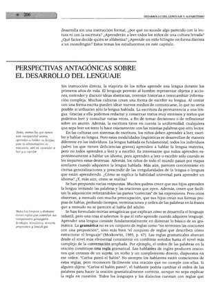 DESARROLLO DEL LENGUAJE Y ALFABETISMO




                                  desarrolla sin una instrucción formal, ¿por qué no sucede algo parecido con la lec
                                  tura ni con la escritura? ¿Aprenderán a leer todos los niños de una cultura letrada?
                                  ¿Qué factor decide quién se alfabetiza? ¿Aprende un niño bilingüe en forma distinta
                                  a un monolingüe? Estos temas los estudiaremos en este capítulo.




PERSPECTIVAS ANTAGÓNICAS SOBRE
EL DESARROLLO DEL LENGUAJE
                                  Sin instrucción directa, la mayoría de los niños aprende una lengua durante los
                                  primeros años de vida. El lenguaje permite al hombre representar objetos y accio
                                  nes, entender y discutir ideas abstractas, inventar historias e intercambiar informa
                                  ción compleja. Muchas culturas crean una forma de escribir su lengua. Al contar
                                  con una forma escrita pueden idear nuevos medios de comunicarse, lo que no sería
                                  posible si utilizaran sólo la lengua hablada. La escritura da permanencia a una len
                                  gua. Gracias a ella podemos redactar y conservar textos muy extensos y textos que
                                  podemos leer y consultar varias veces, a fin de tomar decisiones o de reflexionar
                                  sobre un asunto. Además, la escritura tiene en cuenta la uniformidad; cualquiera
                                  que sepa leer un texto lo hace exactamente con las mismas palabras que otro lector.
Tbdos, menos los que tienen          En las culturas con sistemas de escritura, los niños deben aprender a leer, escri
una incapacidad severa,
                                  bir y hablar su lengua. Pero estas modalidades lingüísticas se desarrollan de manera
aprenden a hablar su lengua,
pero la alfabetización es
                                  diferente en los individuos. La lengua hablada es fundamental; todos los individuos
necesaria, esto es, aprender a    (salvo los que tienen deficiencias graves) aprenden a hablar la lengua materna,
leer y a escribir.                pero no todos aprenden a leer y a escribir. Es interesante que todos aprenden es
                                  pontáneamente a hablar un idioma, pero aprenden a leer o escribir sólo cuando se
                                  les imparten estas destrezas. Además, los niños de todo el mundo pasan por etapas
                                  similares cuando adquieren la lengua hablada. Más aún, parecen concentrarse en
                                  ciertas generalizaciones y prescindir de las irregularidades de la lengua o lenguas
                                  que están aprendiendo. ¿Cómo se explica la habilidad universal para aprender un
                                  idioma? ¿Y, más aún, cómo se realiza?
                                     Se han propuesto varias respuestas. Muchos padres creen que sus hijos aprenden
                                  la lengua imitando las palabras y las oraciones que oyen. Además, creen que facili
                                  tan la adquisición reforzándoles las partes "correctas" de las expresiones. Pero otros
                                  observan, a menudo con mucha preocupación, que sus hijos crean sus formas pro
                                  pias de hablar, probando tiempos, terminaciones y orden de las palabras en la frases
                                  que a menudo no se parecen al habla del adulto.
Tbdas las lenguas y dialectos        Se han formulado teorías antagónicas que explican cómo se desarrolla el lenguaje
tienen reglas que controlan sus
                                  infantil, pero una cosa sí sabemos: lo que el niño aprende cuando adquiere lenguaje.
componentes principales:
fonología, semántica, sintaxis,
                                  Aprender una lengua consiste fundamentalmente en dominar lo básico de su gra
pragmática y lexicología.         mática. La gramática no es un conjunto de reglas como "no termines las oraciones
                                  con una preposición", sino más bien "el conjunto de reglas que describen cómo
                                  estructurar el lenguaje" (Moskowitz, 1985, p. 47). Las reglas gramaticales abarcan
                                  desde el nivel más elemental consistente en combinar sonidos hasta el nivel más
                                  complejo de la conversación ampliada. Por ejemplo, el orden de las palabras en la
                                  oración constituye una regla gramatical. Los hablantes de inglés producen oracio
                                  nes que constan de un sujeto, un verbo y un complemento directo, dispuestos en
                                  ese orden: "Carlos pateó el balón". No siempre los hablantes están conscientes de
                                  estas reglas, pero reconocen fácilmente una oración que no cumple con ellas. Si
                                  alguien dijera: "Carlos el balón pateó", el hablante podría cambiar el orden de las
                                  palabras para hacer la oración gramaticalmente correcta, aunque no sepa explicar
                                  la regla en cuestión. Tbdos los lenguajes y los dialectos cuentan con reglas que
 