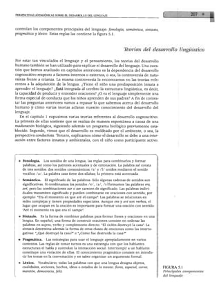 PERSPECTIVAS ANTAGÓNICAS SOBRE EL DESARROLLO DEL LENGUAJE




controlan los componentes principales del lenguaje: fonología, semántica, sintaxis,
pragmática y léxico. Estas reglas las contiene la figura 5.1.




                                                                       Teorías del desarrollo lingüístico

Por estar tan vinculados el lenguaje y el pensamiento, las teorías del desarrollo
humano también se han utilizado para explicar el desarrollo del lenguaje. Una cues
tión que hemos analizado en capítulos anteriores es la dependencia del desarrollo
cognoscitivo respecto a factores internos o externos, o sea, la controversia de natu
raleza frente a crianza. La misma controversia la encontramos en las teorías refe
rentes a la adquisición de la lengua. ¿Tiene el niño una predisposición innata a
aprender el lenguaje? ¿Está integrada al cerebro la estructura lingüística, es decir,
la capacidad de producir y entender oraciones? ¿O es el lenguaje simplemente una
forma especial de conducta que los niños aprenden de sus padres? A fin de contes
tar las preguntas anteriores vamos a repasar lo que sabemos acerca del desarrollo
humano y cómo varias teorías aclaran nuestro conocimiento del desarrollo del
lenguaje.
  En el capítulo 1 expusimos varias teorías referentes al desarrollo cognoscitivo.
La primera de ellas sostiene que se realiza de manera espontánea a causa de una
maduración biológica, siguiendo además un programa biológico previamente esta
blecido. Segundo, vimos que el desarrollo es moldeado por el ambiente, o sea, la
perspectiva conductista. Tercero, explicamos cómo el desarrollo se debe a una inter
acción entre factores innatos y ambientales, con el niño como participante activo.




  ♦ Fonología.    Los sonidos de una lengua, las reglas para combinarlos y formar
    palabras, así como los patrones acentuales y de entonación. La palabra sal consta
    de tres sonidos: dos sonidos consonanticos /s/ y /I/ unidos mediante el sonido
    vocálico /a/. La palabra casa tiene dos sílabas; la primera está acentuada.

 ♦ Semántica.       El significado de las palabras. Sólo algunas cadenas de sonidos son
    significativas. Si combinamos los sonidos /e/, /a/, /r/formamos las palabras era,
    aré, pero las combinaciones ear o aer carecen de significado. Las palabras indivi
    duales transmiten significado y pueden combinarse en oraciones con sentido; por
    ejemplo: "Era el momento en que aré el campo". Las palabras se relacionan en
    redes complejas y tienen propiedades especiales. Aunque era y aré son verbos, el
    lugar que ocupan en la oración es importante para formar una oración con sentido:
    "Aré el momento en que era el campo".

  » Sintaxis. Es la forma de combinar palabras para formar frases y oraciones en una
    lengua. En español, una forma de construir oraciones consiste en ordenar las
    palabras en sujeto, verbo y complemento directo: "El ciclón destruyó la casa". La
    sintaxis determina además la forma de otras clases de oraciones como las interro
    gativas: "¿Qué destruyó la casa?" o "¿Cómo fue destruida la casa?"

 ♦ Pragmática.      Las estrategias para usar el lenguaje apropiadamente en varios
    contextos. Las reglas de tomar turnos es una estrategia con que los hablantes
    estructuran el habla y controlan la interacción social. Interrumpir a un hablante
    constituye una violación de ellas. El conocimiento pragmático consiste en introdu
    cir los temas en la conversación y en saber organizar un argumento formal.

 ♦ Léxico. Vocabulario; todas las palabras con que una lengua designa objetos,
   cualidades, acciones, hechos, ideas o estados de la mente: flores, especial, correr,   FIGURA 5.1
    maratón, democracia, feliz.                                                           Principales componentes
                                                                                          del lenguaje
 