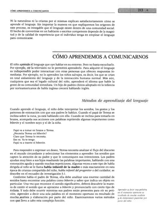JMO APRENDEMOS A COMUNICARNOS




Ni la naturaleza ni la crianza por sí mismas explican satisfactoriamente cómo se
aprende el lenguaje. Sin importar la manera en que expliquemos los orígenes de
este proceso, es innegable que el lenguaje existe dentro de una comunidad social.
El hecho de convertirse en un hablante o escritor competente depende de la magni
tud y de la calidad de experiencia que el individuo tenga en emplear el lenguaje
para comunicarse.




                                   COMO APRENDEMOS A COMUNICARNOS
El niño aprende el lenguaje que oye hablar en su entorno. Pero no basta escucharlo.
Por ejemplo, oír la televisión no le permitirá aprenderlo. Para adquirir el lenguaje
es indispensable poder interactuar con otras personas que ofrecen respuestas in
mediatas. Por ejemplo, no lo aprenden los niños salvajes, es decir, los que se crían
en total aislamiento del lenguaje y de la interacción humana normal. Más aún,
cualquiera que sea el legado cultural del niño, aprenderá el idioma que hable la
gente de su comunidad inmediata. Un hijo de padres chinos adoptado en la infancia
por norteamericanos de habla inglesa crecerá hablando inglés.




                                                          Métodos de aprendizaje del lenguaje

Cuando aprende el lenguaje, el niño debe interpretar los sonidos, los gestos y los
patrones de entonación con que sus padres le hablan. Cuando el papá de Teresa se
inclina sobre la cuna, ya está hablando con ella. Cuando se inclina para tomarla en
brazos, acompaña sus acciones con palabras repitiendo algunas importantes como
biberón y el nombre suyo y el de la niña.


  Papá va a tomar en brazos a Teresa.
  ¿Necesita Teresa un biberón?
  Claro que Teresa lo necesita.
  Eso es. Ya te tengo.
  Papá va a traerte el biberón.


  Para responder o expresar un deseo, Teresa necesita analizar el flujo del discurso
en el mundo circundante y seleccionar los elementos a aprender: los sonidos que
capten la atención de su padre y que le comuniquen sus intenciones. Los padres
ayudan muy bien a sus hijos resaltando las palabras importantes, hablando con una
entonación aguda y usando muchas repeticiones. Algunas veces a este tipo de habla
dirigida al niño se le llama habla infantil de la madre o más exactamente en esta
época de crianza compartida del niño, habla infantil del progenitor o del cuidador; se
describe en el recuadro de investigación 5.1.
  Conforme habla el padre de Teresa, ella debe analizar una enorme cantidad de
sonidos hasta encontrar una palabra como biberón y saber que indica un objeto en
particular. Una vez que reconoce el sonido significativo, deberá descubrir la mane
ra de emitir el sonido que se aproxime a biberón y pronunciarlo con cierto tipo de
                                                                                         Aprender a decir una palabra
énfasis. Y todo debe ocurrir mientras sus padres están presentes para oír su peti
                                                                                         en el momento oportuno es
ción. Aprender a decir una sola palabra en el momento oportuno es resultado de           resultado de mucho análisis
mucho análisis y elaboración por parte del niño. Examinaremos varios métodos             y de elaboración posterior por
  m que lleva a cabo esta compleja función.                                              parte del niño.
 