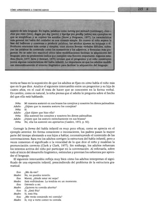 CÓMO APRENDEMOS A COMUNICARNOS




choo por train (tren), doggie por dog (perro) y bye-bye por goodby (adiós) son ejemplos en
que se simplifican y se repiten los sonidos (Snow y Ferguson, 1977). La característica
más general del habla del cuidador es una sintaxis simple. En cuanto el niño supera la
fase del balbuceo y comienza a producir palabras, los adultos ajustan su lenguaje a él.
Producen oraciones más cortas y simples, usan menos formas verbales difíciles, subra
yan las palabras de contenido como los sustantivos y los adjetivos, y formulan más pre
guntas. No se sabe con exactitud cómo tales modificaciones facilitan la adquisición del
lenguaje, pero su predominio indica que cumplen una función importante. Algunos estu
dios (Snow, 1977; Seitz y Stewart, 1975) revelan que el progenitor y el niño construyen
juntos algunas características del habla infantil. Lo importante es que los adultos modifi
can sistemáticamente el entorno lingüístico para facilitar la adquisición del lenguaje.




teoría se basa en la suposición de que los adultos se fijan en cómo habla el niño más
que en lo que dice. Analice el siguiente intercambio entre un progenitor y su hija de
cuatro años, en el cual él trata de hacer que se concentre en la forma verbal.
En cambio, como es natural, la niña piensa que el adulto le pregunta sobre el hecho
del que ella está hablando.


    Niña:    Mi maestra sostenió en sus brazos los conejitos y nosotros les dimos palmaditas.
   Adulto:   ¿Dijiste que tu maestra sostuvo los conejitos?
    Niña:    Sí.
   Adulto:   ¿Qué dijiste que hizo ella?
     Niña:   Ella sostenió los conejitos y nosotros les dimos palmaditas.
   Adulto:   ¿Dijiste que los sostuvo estrechamente en sus brazos?
    Niña:    No, ella los sostenió sin apretarlos (Cazden, 1972, p. 92).


  Corregir la forma del habla infantil es muy poco eficaz, como se aprecia en el
ejemplo anterior. En forma consciente o inconsciente, los padres pasan la mayor
parte del tiempo alentando a sus hijos a hablar, coconstruyendo el contenido de las
conversaciones. Rara vez los adultos corrigen la estructura del habla infantil, pero a
veces comentan el significado o la veracidad de lo que dice el niño y modelan la
pronunciación correcta (Clark y Clark, 1977). Sin embargo, los adultos refuerzan
los intentos activos del niño por participar en la conversación. Al reforzarla, sobre
todo al inicio del desarrollo lingüístico, estimulan y premian los esfuerzos por apren
der el lenguaje.
   El siguiente intercambio refleja muy bien cómo los adultos interpretan el signi
ficado de una expresión infantil, prescindiendo del problema de la estructura gra
matical.

             ;Me da eso?
   Madre:    No, no puedes tenerlo.
      Eva:   Mamá, ¿dónde estar mi sopa?
   Madre:    Está enfriándose. La tendrás en un momento.
      Eva:   Dármelo a mí.
   Madre:    ¿Quieres tu comida ahorita?
      Eva:   Sí. ¿Está fría?
   Madre:    Sí, está fría.
      Eva:   ¿Me verás comiendo mi comida?
   Madre:    Sí, voy a verte comer tu comida.
 